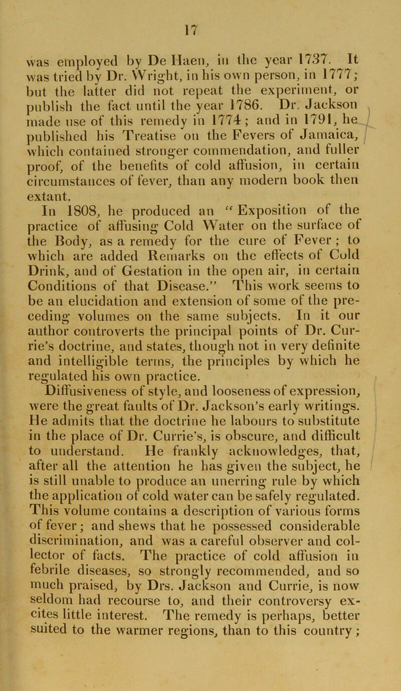 was employed by De Haen, in the year 1737. It was tried by Dr. Wright, in his own person, in 1777; but the latter did not repeat the experiment, or publish the fact until the year 1786. Dr. Jackson made use of this remedy in 1774; and in 1791, he published his Treatise on the Fevers of Jamaica, which contained stronger commendation, and fuller proof, of the benefits of cold affusion, in certain circumstances of fever, than any modern book then extant. In 1808, he produced an “ Exposition of the practice of affusing Cold Water on the surface of the Body, as a remedy for the cure of Fever; to which are added Remarks on the effects of Cold Drink, and of Gestation in the open air, in certain Conditions of that Disease.” This work seems to be an elucidation and extension of some of the pre- ceding volumes on the same subjects. In it our author controverts the principal points of Dr. Cur- rie’s doctrine, and states, though not in very definite and intelligible terms, the principles by which he regulated his own practice. Diffusiveness of style, and looseness of expression, were the great faults of Dr. Jackson’s early writings. He admits that the doctrine he labours to substitute in the place of Dr. Currie’s, is obscure, and difficult to understand. He frankly acknowledges, that, after all the attention he has given the subject, he is still unable to produce an unerring rule by which the application of cold water can be safely regulated. This volume contains a description of various forms of fever; and shews that he possessed considerable discrimination, and was a careful observer and col- lector of facts. The practice of cold affusion in febrile diseases, so strongly recommended, and so much praised, by Drs. Jackson and Currie, is now seldom had recourse to, and their controversy ex- cites little interest. The remedy is perhaps, better suited to the warmer regions, than to this country;