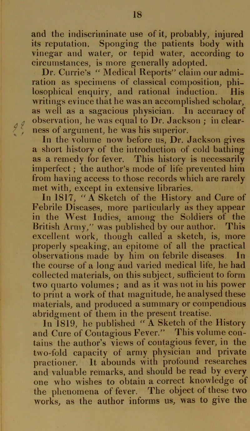 and the indiscriminate use of it, probably, injured its reputation. Sponging the patients body with vinegar and water, or tepid water, according to circumstances, is more generally adopted. Dr. Currie’s “ Medical Reports” claim our admi- ration as specimens of classical composition, phi- losophical enquiry, and rational induction. His writings evince that he was an accomplished scholar, as well as a sagacious physician. In accuracy of ; observation, he was equal to Dr. Jackson ; in clear- / , ness of argument, he was his superior. In the volume now before us, Dr. Jackson gives a short history of the introduction of cold bathing as a remedy for fever. This history is necessarily imperfect; the author’s mode of life prevented him from having access to those records which are rarely met with, except in extensive libraries. In 1817, ff A Sketch of the History and Cure of Febrile Diseases, more particularly as they appear in the West Indies, among the Soldiers of the British Army,” was published by our author. This excellent work, though called a sketch, is, more properly speaking, an epitome of all the practical observations made by him on febrile diseases In the course of a long and varied medical life, he had collected materials, on this subject, sufficient to form two quarto volumes ; and as it was not in his power to print a work of that magnitude, he analysed these materials, and produced a summary or compendious abridgment of them in the present treatise. In 1819, he published  A Sketch of the History and Cure of Contagious Fever.” This volume con- tains the author’s views of contagious fever, in the two-fold capacity of army physician and private practioner. It abounds with profound researches and valuable remarks, and should be read by every one who wishes to obtain a correct knowledge of the phenomena of fever. The object of these two works, as the author informs us, was to give the