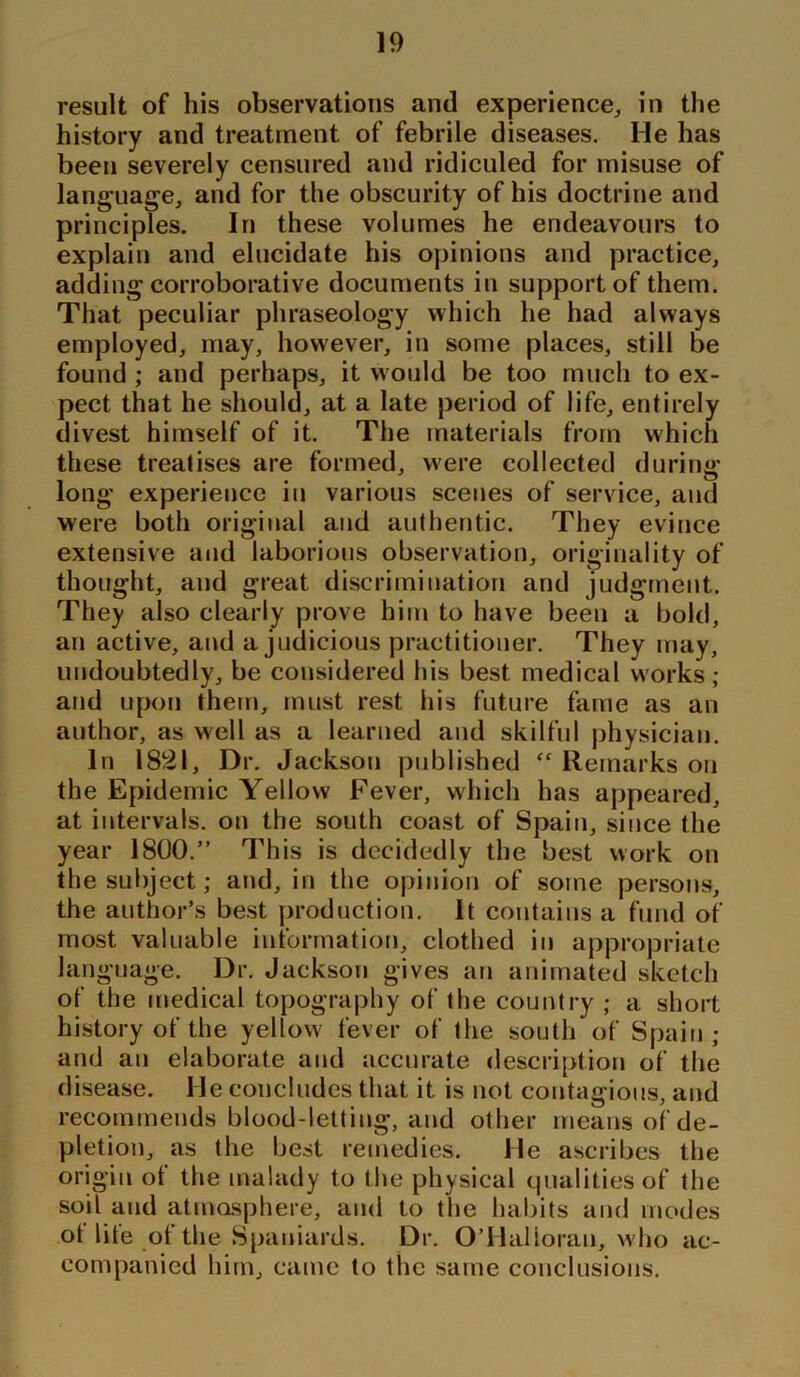 result of his observations and experience, in the history and treatment of febrile diseases. He has been severely censured and ridiculed for misuse of language, and for the obscurity of his doctrine and principles. In these volumes he endeavours to explain and elucidate his opinions and practice, adding corroborative documents in support of them. That peculiar phraseology which he had always employed, may, however, in some places, still be found ; and perhaps, it would be too much to ex- pect that he should, at a late period of life, entirely divest himself of it. The materials from which these treatises are formed, were collected during long experience in various scenes of service, and were both original and authentic. They evince extensive and laborious observation, originality of thought, and great discrimination and judgment. They also clearly prove him to have been a bold, an active, and a judicious practitioner. They may, undoubtedly, be considered his best medical works; and upon them, must rest his future fame as an author, as well as a learned and skilful physician. In 1821, Dr. Jackson published Remarks on the Epidemic Yellow Fever, which has appeared, at intervals, on the south coast of Spain, since the year 1800.” This is decidedly the best work on the subject; and, in the opinion of some persons, the author’s best production. It contains a fund of most valuable information, clothed in appropriate language. Dr. Jackson gives an animated sketch of the medical topography of the country ; a short history of the yellow' fever of the south of Spain; and an elaborate and accurate description of the disease. lie concludes that it is not contagious, and recommends blood-letting, and other means of de- pletion, as the best remedies. He ascribes the origin of the malady to the physical qualities of the soil and atmosphere, and to tlie habits and modes of life of the Spaniards. Dr. O’Halloran, who ac- companied him, came to the same conclusions.