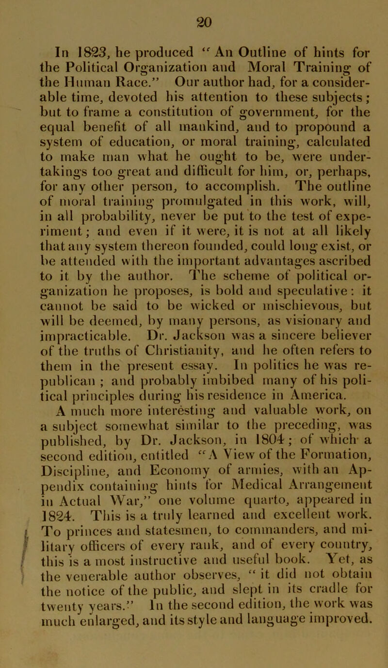 In 1823, he produced ‘f An Outline of hints for the Political Organization and Moral Training of the Human Race.” Our author had, for a consider- able time, devoted his attention to these subjects; but to frame a constitution of government, for the equal benefit of all mankind, and to propound a system of education, or moral training, calculated to make man what he ought to be, were under- takings too great and difficult for him, or, perhaps, for any other person, to accomplish. The outline of moral training promulgated in this work, will, in all probability, never be put to the test of expe- riment; and even if it were, it is not at all likely that any system thereon founded, could long exist, or be attended w ith the important advantages ascribed to it by the author. The scheme of political or- ganization lie proposes, is bold and speculative: it cannot be said to be wicked or mischievous, but will be deemed, by many persons, as visionary and impracticable. Dr. Jackson was a sincere believer of the truths of Christianity, and he often refers to them in the present essay. In politics he was re- publican ; and probably imbibed many of his poli- tical principles during his residence in America. A much more interesting and valuable work, on a subject somewhat similar to the preceding, was published, by Dr. Jackson, in 1804; of which-a second edition, entitled £f A View of the Formation, Discipline, and Economy of armies, with an Ap- pendix containing hints for Medical Arrangement in Actual War,” one volume quarto, appeared in 1824. This is a truly learned and excellent work. To princes and statesmen, to commanders, and mi- litary officers of every rank, and of every country, this is a most instructive and useful book. Yet, as the venerable author observes, “ it did not obtain the notice of the public, and slept in its cradle for twenty years.” In the second edition, the work was much enlarged, and its style and language improved.
