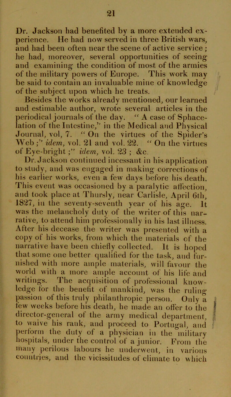Dr. Jackson had benefited by a more extended ex- perience. He had now served in three British wars, and had been often near the scene of active service ; he had, moreover, several opportunities of seeing and examining the condition of most of the armies of the military powers of Europe. This work may be said to contain an invaluable mine of knowledge of the subject upon which he treats. Besides the works already mentioned, our learned and estimable author, wrote several articles in the periodical journals of the day. “ A case of Sphace- lation of the Intestine,’’ in the Medical and Physical Journal, vol, 7. ff On the virtues of the Spider’s Webidem, vol. 21 and vol. 22. “ On the virtues of Eye-brightidem, vol. 23 ; &c. Dr. Jackson continued incessant in his application to study, and was engaged in making corrections of his earlier works, even a few days before his death. This event was occasioned by a paralytic affection, and took place at Tlnirsly, near Carlisle, April 6th, 1827, in the seventy-seventh year of his age. It was the melancholy duty of the writer of this nar- rative, to attend him professionally in his last illness. After his decease the writer was presented with a copy of his works, from which the materials of the narrative have been chiefly collected. It is hoped that some one better qualified for the task, and fur- nished with more ample materials, will favour the world with a more ample account of his life and writings. The acquisition of professional know- ledge for the benefit of mankind, was the rutin0, passion of this truly philanthropic person. Only a few weeks before his death, he made an offer to the director-general of the army medical department, to waive his rank, and proceed to Portugal, and perform the duty of a physician in the military hospitals, under the control of a junior. Prom the many perilous labours he underwent, in various countries, and the vicissitudes of climate to which