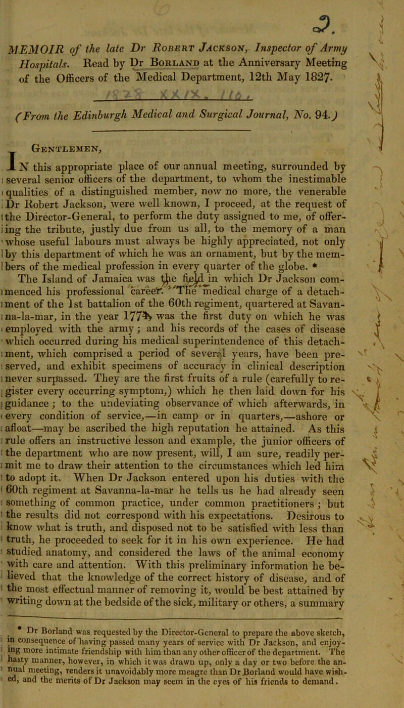 o?. MEMOIR of the late Dr Robert Jackson, Inspector of Army Hospitals. Read by Dr Borland at the Anniversary Meeting of the Officers of the Medical Department, 12th May 1827- A V-'V XX/X. 1/6. (From the Edinburgh Medical and Surgical Journal, No. 94.) Gentlemen, J. N this appropriate place of our annual meeting, surrounded by : several senior officers of the department, to whom the inestimable i qualities of a distinguished member, now no more, the venerable Dr Robert Jackson, were well known, I proceed, at the request of (the Director-General, to perform the duty assigned to me, of offer- iing the tribute, justly due from us all, to the memory of a man ■ whose useful labours must always be highly appreciated, not only Ibv this department of which he was an ornament, but by the mem- !bers of the medical profession in every quarter of the globe. * The Island of Jamaica was ffijjdjn which Dr Jackson com- nnenced his professional careeFA'Themedical charge of a detach- iment of the 1st battalion of the 60th regiment, quartered at Savan- ma-la-mar, in the year 1774» was the first duty on which he was • employed with the army; and his records of the cases of disease which occurred during his medical superintendence of this detach- :ment, which comprised a period of several years, have been pre- : served, and exhibit specimens of accuracy in clinical description i never surpassed. They are the first fruits of a rule (carefully to re- gister every occurring symptom,) which he then laid down for his : guidance ; to the undeviating observance of which afterwards, in i every condition of service,—in camp or in quarters,—ashore or afloat—may be ascribed the high reputation he attained. As this rule offers an instructive lesson and example, the junior officers of the department who are now present, will, I am sure, readily per- i mit me to draw their attention to the circumstances which led him to adopt it. When Dr Jackson entered upon his duties with the 1 60th regiment at Savanna-la-mar he tells us he had already seen •' something of common practice, under common practitioners ; but the results did not correspond with his expectations. Desirous to know what is truth, and disposed not to be satisfied with less than truth, he proceeded to seek for it in his own experience. He had studied anatomy, and considered the laws of the animal economy with care and attention. With this preliminary information he be- lieved that the knowledge of the correct history of disease, and of the most effectual manner of removing it, would be best attained by writing down at the bedside of the sick, military or others, a summary *\ \ • Dr Borland was requested by the Director-General to prepare the above sketch, in consequence of having passed many years of service with Dr Jackson, and enjoy- ing more intimate friendship with him than any other officer of the department. The hasty manner, however, in which it was drawn up, only a day or two before the an- nual meeting, renders it unavoidably more meagre than Dr Borland would have wish- ed, and the merits of Dr Jackson may seem in the eyes of his friends to demand.