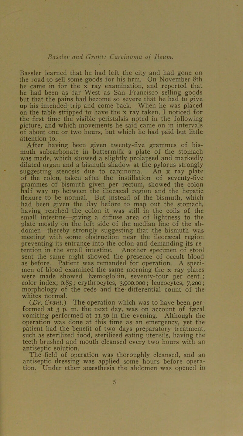 Bassler learned that he had left the city and had gone on the road to sell some goods for his firm. On November 8th he came in for the x ray examination, and reported that he had been as far West as San Francisco selling goods but that the pains had become so severe that he had to give up his intended trip and come back. When he was placed on the table stripped to have the x ray taken, I noticed for the first time the visible peristalsis noted in the following picture, and which movements he said came on in intervals of about one or two hours, but which he had paid but little attention to. After having been given twenty-five grammes of bis- muth subcarbonate in buttermilk a plate of the stomach was made, which showed a slightly prolapsed and markedly dilated organ and a bismuth shadow at the pylorus strongly suggesting stenosis due to carcinoma. An x ray plate of the colon, taken after the instillation of seventy-five grammes of bismuth given per rectum, showed the colon half way up between the iliocaecal region and the hepatic flexure to be normal. But instead of the bismuth, which had been given the day before to map out the stomach, having reached the colon it was still in the coils of the small intestine—giving a diffuse area of lightness to the plate mostly on the left side of the median line of the ab- domen—thereby strongly suggesting that the bismuth was meeting w'ith -some obstruction near the ileocaecal region preventing its entrance into the colon and demanding its re- tention in the small intestine. Another specimen of stool sent the same night showed the presence of occult blood as before. Patient was remanded for operation. A speci- men of blood examined the same morning the x ray plates were made showed haemoglobin, seventy-four per cent.; color index, 0.85; erythrocytes, 3,900,000; leucocytes, 7,200; morphology of the reds and the differential count of the whites normal. {Dr. Grant.) The operation wrhich was to have been per- formed at 3 p. m. the next day, was on account of faecal vomiting performed at 11.30 in the evening. Although the operation was done at this time as an emergency, yet the patient had the benefit of two days preparatory treatment, such as sterilized food, sterilized eating utensils, having the teeth brushed and mouth cleansed every two hours with an antiseptic solution. The field of operation was thoroughly cleansed, and an antiseptic dressing was applied some hours before opera- tion. Under ether anaesthesia the abdomen was opened in