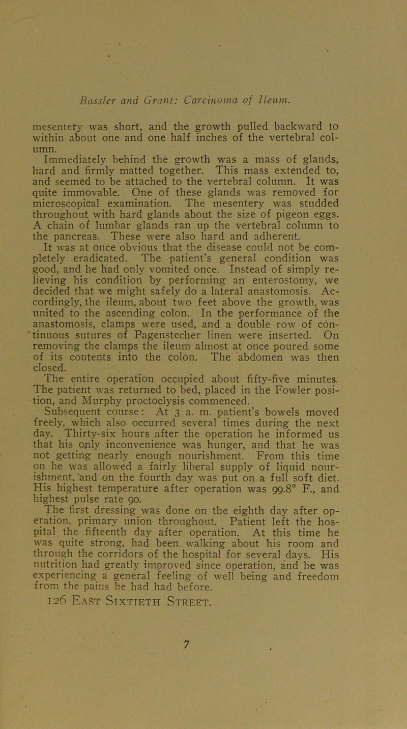 mesentery was short, and the growth pulled backward to within about one and one half inches of the vertebral col- umn. Immediately behind the growth was a mass of glands, hard and firmly matted together. This mass extended to, and seemed to be attached to the vertebral column. It was quite immovable. One of these glands was removed for microscopical examination. The mesentery was studded throughout with hard glands about the size of pigeon eggs. A chain of lumbar glands ran up the vertebral column to the pancreas. These were also hard and adherent. It was at once obvious that the disease could not be com- pletely eradicated. The patient’s general condition was good, and he had only vomited once. Instead of simply re- lieving his condition by performing an enterostomy, we decided that we might safely do a lateral anastomosis. Ac- cordingly, the ileum, about two feet above the growth, was united to the ascending colon. In the performance of the anastomosis, clamps were used, and a double row of con- tinuous sutures of Pagenstecher linen were inserted. On removing the clamps the ileum almost at once poured some of its contents into the colon. The abdomen was then closed. The entire operation occupied about fifty-five minutes. The patient was returned to bed, placed in the Fowler posi- tion, and Murphy proctoclysis commenced. Subsequent course: At 3 a. m. patient’s bowels moved freely, which also occurred several times during the next day. Thirty-six hours after the operation he informed us that his only inconvenience was hunger, and that he was not getting nearly enough nourishment. From this time on he was allowed a fairly liberal supply of liquid nour- ishment, and on the fourth day was put on a full soft diet. His highest temperature after operation was 99.8° F., and highest pulse rate 90. The first dressing was done on the eighth day after op- eration. primary union throughout. Patient left the hos- pital the fifteenth day after operation. At this time he was quite strong, had been walking about his room and through the corridors of the hospital for several days. His nutrition had greatly improved since operation, and he was experiencing a general feeling of well being and freedom from the pains he had had before. 126 East Sixtieth Street.