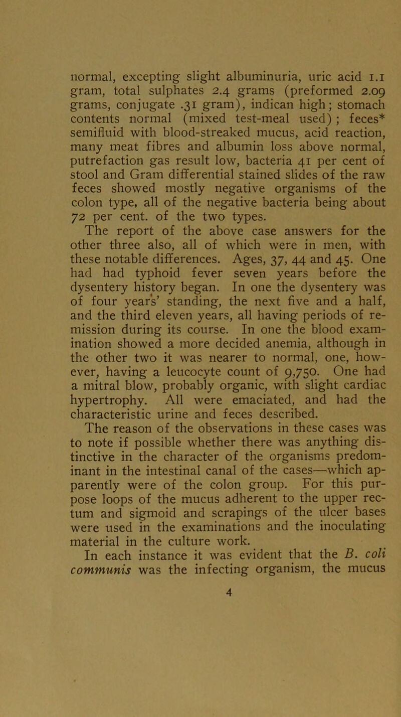 normal, excepting slight albuminuria, uric acid i.i gram, total sulphates 2.4 grams (preformed 2.09 grams, conjugate .31 gram), indican high; stomach contents normal (mixed test-meal used) ; feces* semifluid with blood-streaked mucus, acid reaction, many meat fibres and albumin loss above normal, putrefaction gas result low, bacteria 41 per cent of stool and Gram differential stained slides of the raw feces showed mostly negative organisms of the colon type, all of the negative bacteria being about 72 per cent, of the two types. The report of the above case answers for the other three also, all of which were in men, with these notable differences. Ages, 37, 44 and 45. One had had typhoid fever seven years before the dysentery history began. In one the dysentery was of four years’ standing, the next five and a half, and the third eleven years, all having periods of re- mission during its course. In one the blood exam- ination showed a more decided anemia, although in the other two it was nearer to normal, one, how- ever, having a leucocyte count of 9,750. One had a mitral blow, probably organic, with slight cardiac hypertrophy. All were emaciated, and had the characteristic urine and feces described. The reason of the observations in these cases was to note if possible whether there was anything dis- tinctive in the character of the organisms predom- inant in the intestinal canal of the cases—which ap- parently were of the colon group. For this pur- pose loops of the mucus adherent to the upper rec- tum and sigmoid and scrapings of the ulcer bases were used in the examinations and the inoculating material in the culture work. In each instance it was evident that the B. coli communis was the infecting organism, the mucus