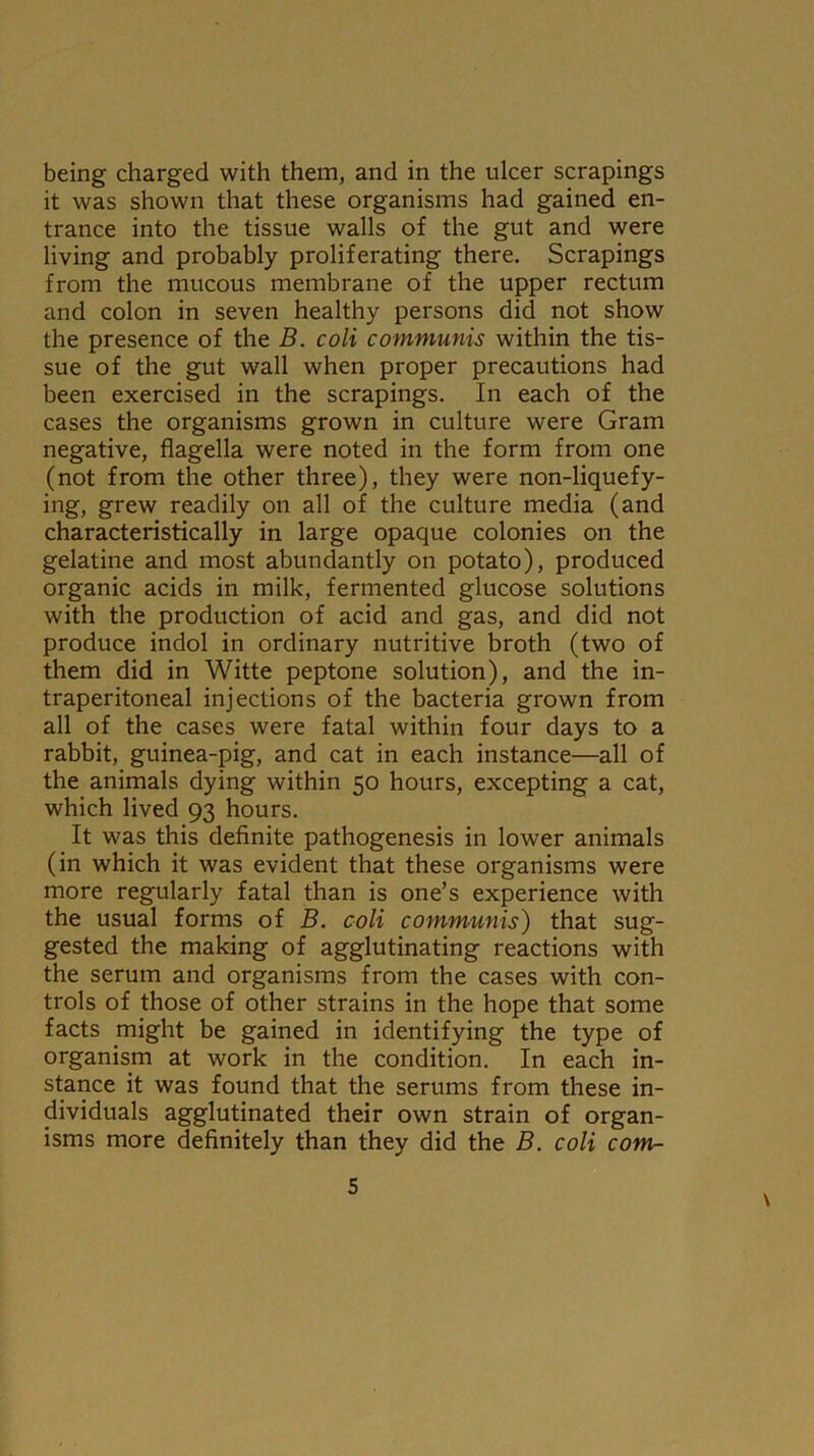 being charged with them, and in the ulcer scrapings it was shown that these organisms had gained en- trance into the tissue walls of the gut and were living and probably proliferating there. Scrapings from the mucous membrane of the upper rectum and colon in seven healthy persons did not show the presence of the B. coli communis within the tis- sue of the gut wall when proper precautions had been exercised in the scrapings. In each of the cases the organisms grown in culture were Gram negative, flagella were noted in the form from one (not from the other three), they were non-liquefy- ing, grew readily on all of the culture media (and characteristically in large opaque colonies on the gelatine and most abundantly on potato), produced organic acids in milk, fermented glucose solutions with the production of acid and gas, and did not produce indol in ordinary nutritive broth (two of them did in Witte peptone solution), and the in- traperitoneal injections of the bacteria grown from all of the cases were fatal within four days to a rabbit, guinea-pig, and cat in each instance—all of the animals dying within 50 hours, excepting a cat, which lived 93 hours. It was this definite pathogenesis in lower animals (in which it was evident that these organisms were more regularly fatal than is one’s experience with the usual forms of B. coli communis) that sug- gested the making of agglutinating reactions with the serum and organisms from the cases with con- trols of those of other strains in the hope that some facts might be gained in identifying the type of organism at work in the condition. In each in- stance it was found that the serums from these in- dividuals agglutinated their own strain of organ- isms more definitely than they did the B. coli com- \