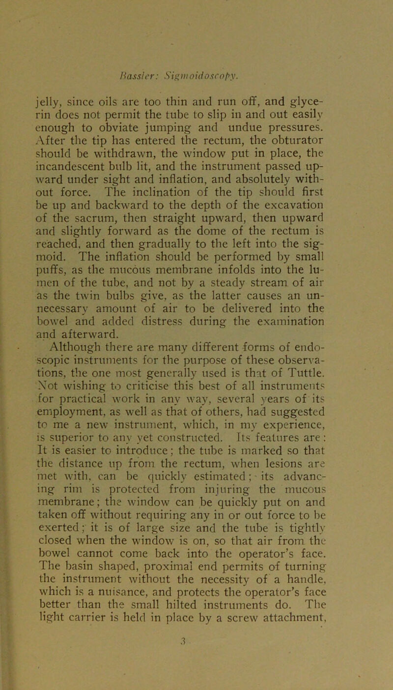 jelly, since oils are too thin and run off, and glyce- rin does not permit the tube to slip in and out easily enough to obviate jumping and undue pressures. After the tip has entered the rectum, the obturator should be withdrawn, the window put in place, the incandescent bulb lit, and the instrument passed up- ward under sight and inflation, and absolutely with- out force. The inclination of the tip should first be up and backward to the depth of the excavation of the sacrum, then straight upward, then upward and slightly forward as the dome of the rectum is reached, and then gradually to the left into the sig- moid. The inflation should be performed by small puffs, as the mucous membrane infolds into the lu- men of the tube, and not by a steady stream of air as the twin bulbs give, as the latter causes an un- necessary amount of air to be delivered into the bowel and added distress during the examination and afterward. Although there are many different forms of endo- scopic instruments for the purpose of these observa- tions, the one most generally used is that of Tuttle. Not wishing to criticise this best of all instruments for practical work in any way, several years of its employment, as well as that of others, had suggested to me a new instrument, which, in my experience, is superior to any yet constructed. Its features arc : It is easier to introduce; the tube is marked so that the distance up from the rectum, when lesions are met with, can be quickly estimated; - its advanc- ing rim is protected from injuring the mucous membrane; the window can be quickly put on and taken off without requiring any in or out force to be exerted; it is of large size and the tube is tightly closed when the window is on, so that air from the bowel cannot come back into the operator’s face. The basin shaped, proximal end permits of turning the instrument without the necessity of a handle, which is a nuisance, and protects the operator’s face better than the small hilted instruments do. The light carrier is held in place by a screw attachment,