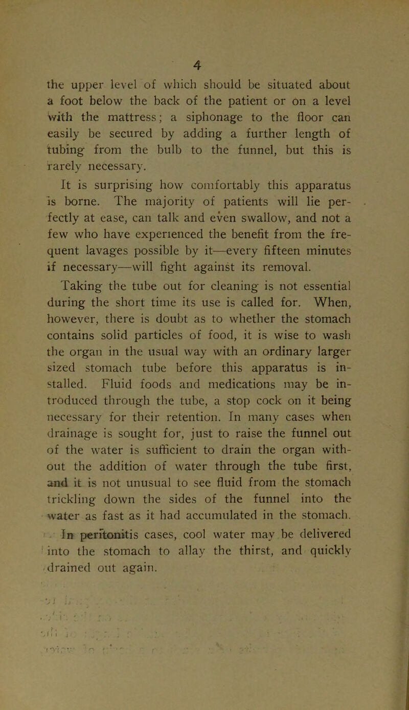 the upper level of which should be situated about a foot below' the back of the patient or on a level with the mattress; a siphonage to the floor can easily be secured by adding a further length of tubing from the bulb to the funnel, but this is rarely necessary. It is surprising how comfortably this apparatus is borne. The majority of patients will lie per- fectly at ease, can talk and even swallow, and not a few who have experienced the benefit from the fre- quent lavages possible by it—every fifteen minutes if necessary—will fight against its removal. Taking the tube out for cleaning is not essential during the short time its use is called for. When, however, there is doubt as to whether the stomach contains solid particles of food, it is wise to wash the organ in the usual way with an ordinary larger sized stomach tube before this apparatus is in- stalled. Fluid foods and medications may be in- troduced through the tube, a stop cock on it being necessary for their retention. In many cases when drainage is sought for, just to raise the funnel out of the water is sufficient to drain the organ with- out the addition of w'ater through the tube first, and it is not unusual to see fluid from the stomach trickling down the sides of the funnel into the water as fast as it had accumulated in the stomach. In peritonitis cases, cool water may be delivered into the stomach to allay the thirst, and quickly drained out again. >1 i;.. • • r i • i : * . . %fm j r. ; ; . ' ” . iVirv