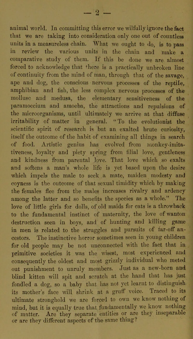 animal world. In committing this error we wilfully ignore the fact that we are taking into consideration only one out of countless units in a measureless chain. What we ought to do, is to pass in review the various units in the chain and make a comparative study of them. If this be done we are almost forced to acknowledge that diere is a practically unbroken line of continuity from the mind of man, through that of the savage, ape and dog, the conscious nervous processes of the reptile, amphibian and fish, the less complex nervous processes of the mollusc and medusa, the elementary sensitiveness of the paramoeciura and amoeba, the attractions and repulsions of the microorganisms, until ultimately we arrive at that diffuse irritability of matter in general. “To the evolutionist the scientific spirit of research is but an exalted brute curiosity, itself the outcome of the habit of examining all things in search of food. Artistic genius lias evolved from monkey-imita- tiveness, loyalty and piety spring from filial love, gentleness and kindness from parental love. That love which so exalts and softens a man’s whole life is yet based upon the desire which impels the male to seek a mate, maiden modesty and coyness is the outcome of that sexual timidity which by making the females flee from the males increases rivalry and ardency among the latter and so benefits the species as a whole.” The love of little girls for dolls, of old maids for cats is a throwback to the fundamental instinct of maternity, the love of wanton destruction seen in boys, and of hunting and killing game in men is related to the struggles and pursuits of far-otf an- cestors. The instinctive horror sometimes seen in young children for old people may be not unconnected with the fact that in primitive societies it was the wisest, most experienced and consequently the oldest and most grizzly individual who meted out punishment to unruly members. Just as a new-born and blind kitten will spit and scratch at the hand that has just fondled a dog, so a baby that has not yet learnt to distinguish its mother’s face will shrink at a grufl voice. Traced to its ultimate stronghold we are forced to own we know nothing of mind, but it is equally true that fundamentally we know nothing of matter. Are they separate entities or are they inseparable or are they different aspects of the same thing ?
