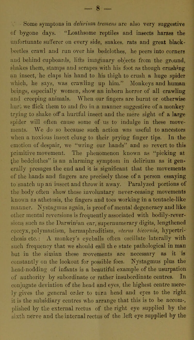 Some symptons in delirium tremens are also very suggestive of bygone days. “Loathsome reptiles and insects harass the unfortunate sufferer on every side, snakes, rats and great black- beetles crawl and run over his bedclothes, he peers into corners and behind cupboards, lifts imaginary objects from the ground, shakes them, stamps and scrapes with his foot as though crushing an insect, he claps his hand to his thigh to crush a huge spider which, he says, was crawling up him.” Monkeys and human beings, especially women, show an inborn horror of all crawling and creeping animals. When our fingers are burnt or otherwise hurt we Hick them to and fro in a manner suggestive of a monkey trying to shake off a hurtful insect and the mere sight of a large spider will often cause some of us to indulge in these move- ments. We do so because such action was useful to ancestors when a noxious insect clung to their prying finger tips. In the emotion of despair, we “wring our hands” and so revert to this primitive movement. The phenomenon known as “picking at the bedclothes” is an alarming symptom in delirium as it gen- erally presages the end and it is significant that the movements of the hands and fingers are precisely those of a person essaying to snatch up an insect and throw it away. Paralyzed portions of the body often show those involuntary never-ceasing movements known ns athetosis, the fingers and toes working in a tentacle-like manner. Nystagmus again, is proof of mental degeneracy and like other mental reversions is frequently associated with bodily-rever- sions such as the Darwinian ear, supernumerary digits, lengthened coccyx, polymnstism, hermaphroditism, uterus bicornis, hypertri- chosis etc.: A monkey’s eyeballs often oscillate laterally with such frequency that we should call th e state pathological in man but in the simian these movements are necessary as it is constantly on the lookout for possible foes. Nystagmus plus the head-nodding of infants is a beautiful example of the usurpation of authority by subordinate or rather insubordinate centres. In conjugate deviation of the head and eyes, the highest centre mere- ly gives the general order to turn head and eyes to the right it is the subsidiary centres who arrange that this is to be accom-, plished by the external rectus of the right eye supplied by the sixth nerve and the internal rectus of the left eye supplied by the