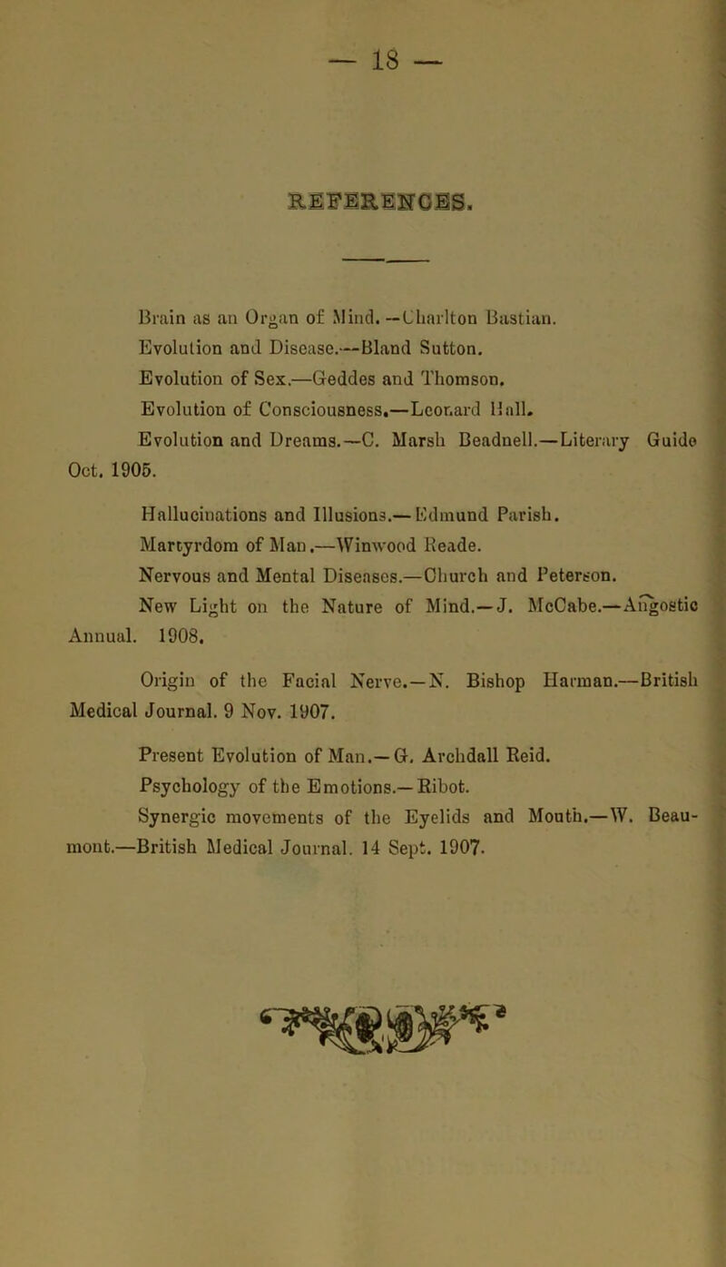 \ REFERENCES. Brain as an Organ of Mind. —Charlton Bastian. Evolution and Disease.—Bland Sutton. Evolution of Sex.—Geddes and Thomson. Evolution of Consciousness.—Leonard Hall. Evolution and Dreams.—C. Marsh Beadnell.—Literary Guido Oct. 1905. Hallucinations and Illusions.— Edmund Parish. Martyrdom of Man.—Winwood Reade. Nervous and Mental Diseases.—Church and Peterson. New Light on the Nature of Mind.—J. McCabe.—Angostic Annual. 1908. Origin of the Facial Nerve. — N. Bishop Harman.—British Medical Journal. 9 Nov. 1907. Present Evolution of Man.— G. Archdall Reid. Psychology of the Emotions.—Ribot. Synergic movements of the Eyelids and Mouth.—W. Beau- mont.—British Medical Journal. 14 Sept. 1907.