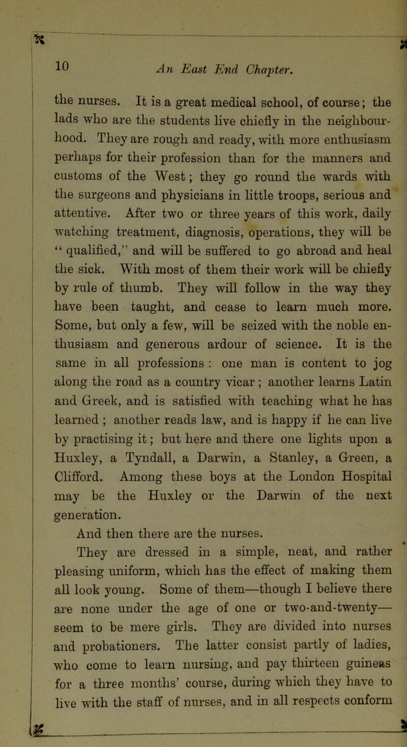 the nurses. It is a great medical school, of course; the lads who are the students live chiefly in the neighbour- hood. They are rough and ready, with more enthusiasm perhaps for their profession than for the manners and customs of the West; they go round the wards with the surgeons and physicians in little troops, serious and attentive. After two or three years of this work, daily watching treatment, diagnosis, operations, they will be “ qualified,” and will be suffered to go abroad and heal the sick. With most of them their work will be chiefly by rule of thumb. They will follow in the way they have been taught, and cease to learn much more. Some, but only a few, will be seized with the noble en- thusiasm and generous ardour of science. It is the same in all professions : one man is content to jog along the road as a country vicar ; another learns Latin and Greek, and is satisfied with teaching what he has learned ; another reads law, and is happy if he can live by practising it; but here and there one lights upon a Huxley, a Tyndall, a Darwin, a Stanley, a Green, a Clifford. Among these boys at the London Hospital may be the Huxley or the Darwin of the next generation. And then there are the nurses. They are dressed in a simple, neat, and rather pleasing uniform, which has the effect of making them all look young. Some of them—though I believe there are none under the age of one or two-and-twenty— seem to be mere girls. They are divided into nurses and probationers. The latter consist partly of ladies, who come to learn nursing, and pay thirteen guineas for a three months’ course, during which they have to live with the staff of nurses, and in all respects conform