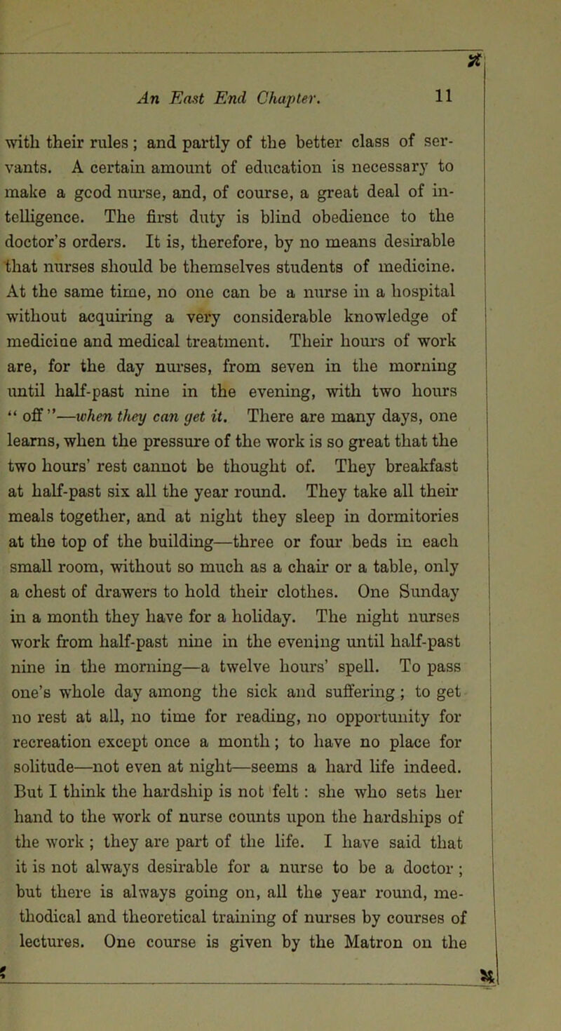 * with their rules ; and partly of the better class of ser- vants. A certain amount of education is necessary to make a good nurse, and, of course, a great deal of in- telligence. The first duty is blind obedience to the doctor’s orders. It is, therefore, by no means desirable that nurses should be themselves students of medicine. At the same time, no one can be a nurse in a hospital without acquiring a very considerable knowledge of medicine and medical treatment. Their hours of work are, for the day nurses, from seven in the morning until half-past nine in the evening, with two hours “ off ”—ivhen they can yet it. There are many days, one learns, when the pressure of the work is so great that the two hours’ rest cannot be thought of. They breakfast at half-past six all the year round. They take all their meals together, and at night they sleep in dormitories at the top of the building—three or four beds in each small room, without so much as a chair or a table, only a chest of drawers to hold their clothes. One Sunday in a month they have for a holiday. The night nurses work from half-past nine in the evening until half-past nine in the morning—a twelve hours’ spell. To pass one’s whole day among the sick and suffering ; to get no rest at all, no time for reading, no opportunity for recreation except once a month; to have no place for solitude—not even at night—seems a hard life indeed. But I think the hardship is not felt: she who sets her hand to the work of nurse counts upon the hardships of the work ; they are part of the life. I have said that it is not always desirable for a nurse to be a doctor ; but there is always going on, all the year round, me- thodical and theoretical training of nurses by courses of lectures. One course is given by the Matron on the