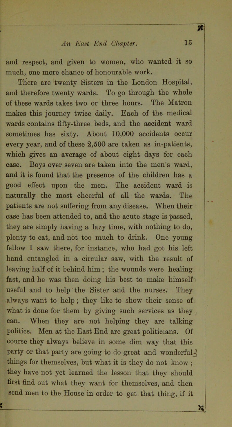 Jf and respect, and given to women, who wanted it so much, one more chance of honourable work. There are twenty Sisters in the London Hospital, and therefore twenty wards. To go through the whole of these wards takes two or three hours. The Matron makes this journey twice daily. Each of the medical wards contains fifty-three beds, and the accident ward sometimes has sixty. About 10,000 accidents occur every year, and of these 2,500 are taken as in-patients, which gives an average of about eight days for each case. Boys over seven are taken into the men’s ward, and it is found that the presence of the children has a good effect upon the men. The accident ward is naturally the most cheerful of all the wards. The patients are not suffering from any disease. When their case has been attended to, and the acute stage is passed, they are simply having a lazy time, with nothing to do, plenty to eat, and not too much to drink. One young fellow 1 saw there, for instance, who had got his left hand entangled in a circular saw, with the result of leaving half of it behind him ; the wounds were healing fast, and he was then doing his best to make himself useful and to help the Sister and the nurses. They always want to help ; they like to show their sense of what is done for them by giving such services as they i can. When they are not helping they are talking politics. Men at the East End are great politicians. Of course they always believe in some dim way that this party or that party are going to do great and wonderfulj things for themselves, but what it is they do not know ; they have not yet learned the lesson that they should first find out what they want for themselves, and then send men to the House in order to get that thing, if it