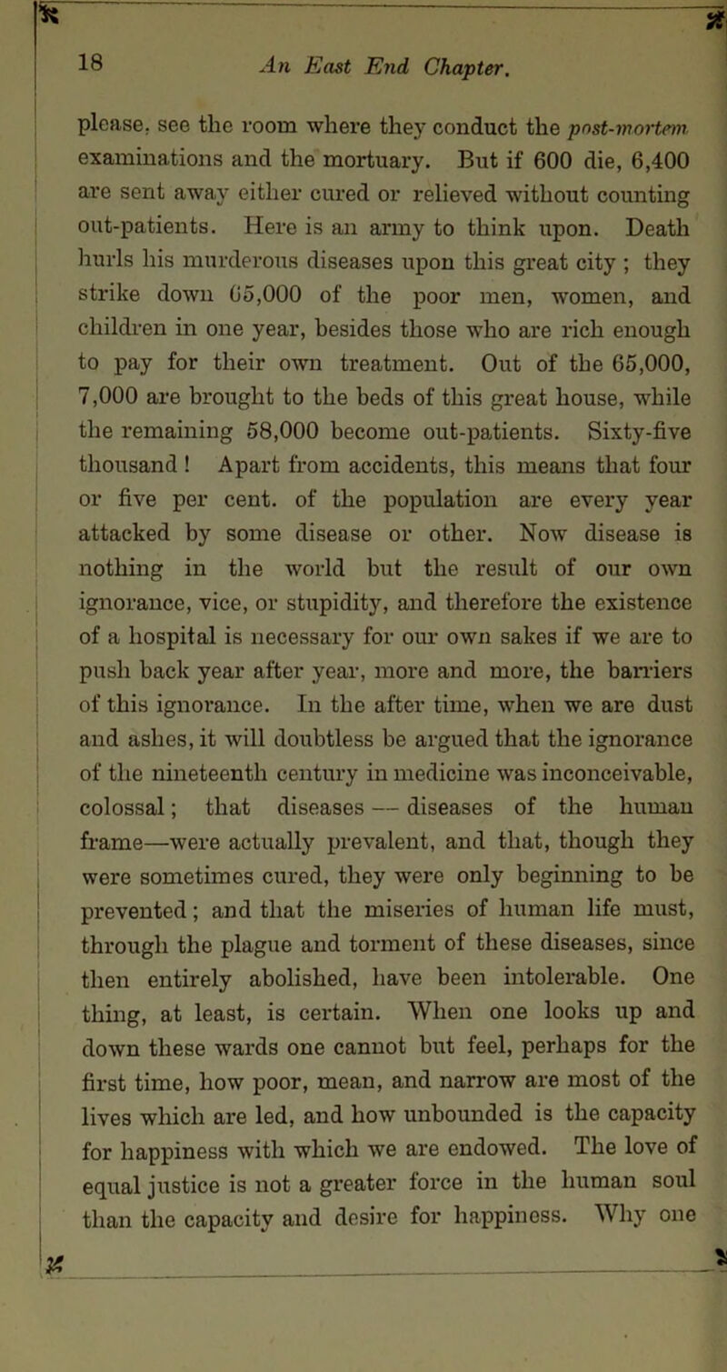 please, see the room where they conduct the post-mortem examinations and the mortuary. But if 600 die, 6,400 are sent away either cured or relieved without counting out-patients. Here is an anny to think upon. Death hurls his murderous diseases upon this great city ; they strike down 65,000 of the poor men, women, and children in one year, besides those who are rich enough to pay for their own treatment. Out of the 65,000, 7,000 are brought to the beds of this great house, while the remaining 58,000 become out-patients. Sixty-five thousand ! Apart from accidents, this means that four or five per cent, of the population are every year attacked by some disease or other. Now disease is nothing in the world but the result of our own ignorance, vice, or stupidity, and therefore the existence of a hospital is necessary for our own sakes if we are to push hack year after year, more and more, the barriers of this ignorance. In the after time, when we are dust and ashes, it will doubtless be argued that the ignorance of the nineteenth century in medicine was inconceivable, colossal; that diseases — diseases of the human frame—were actually prevalent, and that, though they were sometimes cured, they were only beginning to be prevented; and that the miseries of human life must, through the plague and torment of these diseases, since then entirely abolished, have been intolerable. One thing, at least, is certain. When one looks up and down these wards one cannot but feel, perhaps for the first time, how poor, mean, and narrow are most of the lives which are led, and how unbounded is the capacity for happiness with which we are endowed. The love of equal justice is not a greater force in the human soul than the capacity and desire for happiness. Why one