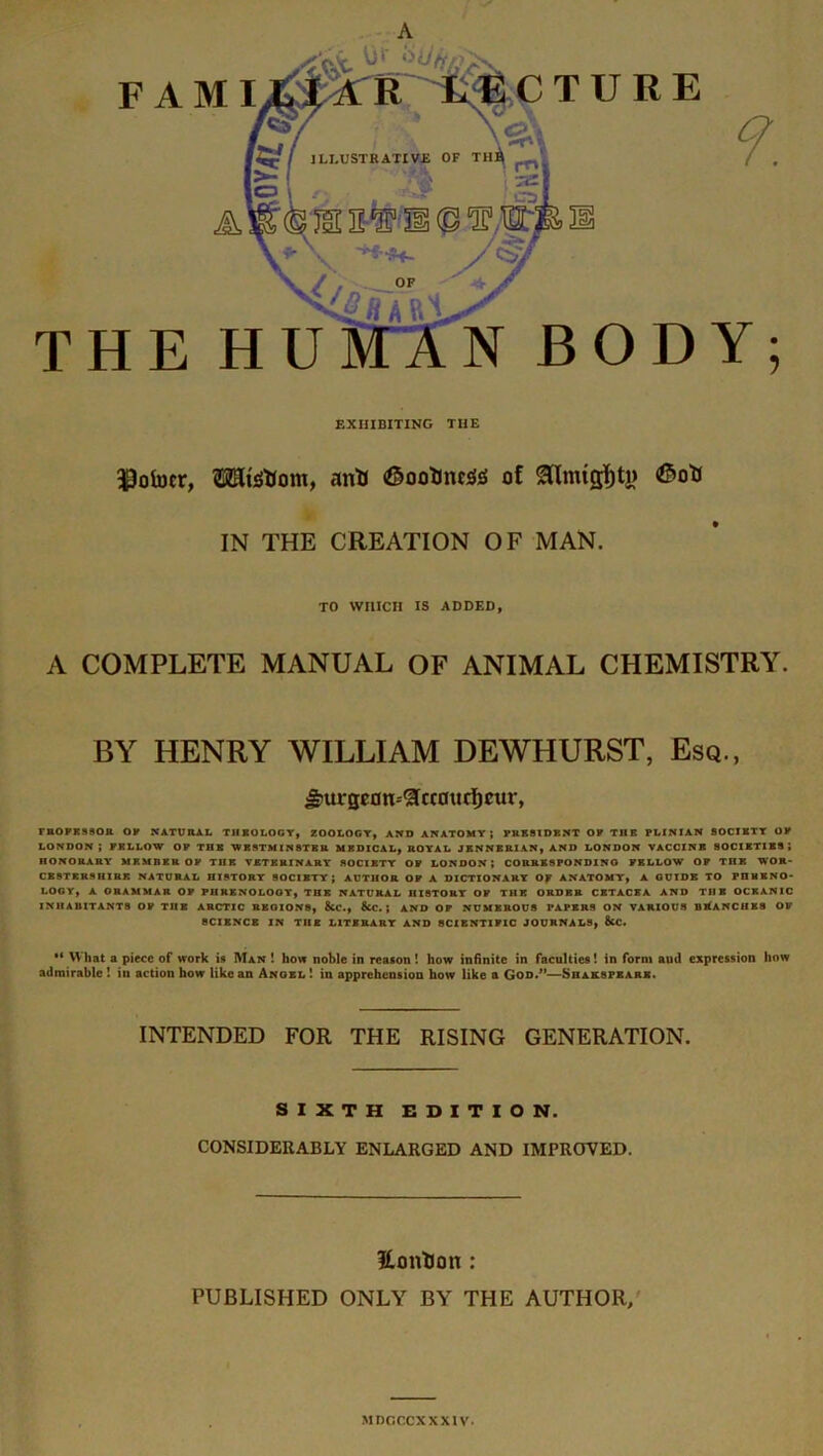 A HE H ODY; U N B F AMI TURE EXHIBITING THE $ofocr, TOsttom, anti (©ootmcsfis of <G»otr k IN THE CREATION OF MAN. TO WHICH IS ADDED, A COMPLETE MANUAL OF ANIMAL CHEMISTRY. BY HENRY WILLIAM DEWLIURST, Esq., &'ta-germ--£cc0itcf)cur, FROPKSSOR OP NATURAL TIIBOLOCY, ZOOLOGY, AND ANATOMY; PRESIDENT OP THE PLINIAN SOCIETY OP LONDON; FELLOW OP THE WESTMINSTER MEDICAL, ROYAL JENNBRIAN, AND LONDON VACCINE SOCIETIES; HONORARY MEMBER OP THE VETERINARY SOCIETY OP LONDON; CORRESPONDING PELLOW OP THE WOR- CESTERSHIRE NATURAL HISTORY SOCIETY; AUTHOR OP A DICTIONARY Of ANATOMY, A GUIDE TO PnHRNO- LOGY, A ORAMMAR OP PH RE NO LOO Y, THE NATURAL HISTORY OP THE ORDER CETACEA AND THE OCEANIC INHABITANTS OP THE ARCTIC REGIONS, &C., &C. } AND OP NUMEROUS PAPERS ON VARIOUS BLANCHES OP SCIENCE IN THE LITERARY AND SCIENTIFIC JOURNALS, &C. •* What a piece of work is Man ! how noble in reason! how infinite in faculties! in form aud expression how admirable ! in action how like an Angel ! in apprehension how like a God.”—Shakspeark. INTENDED FOR THE RISING GENERATION. SIXTH EDITION. CONSIDERABLY ENLARGED AND IMPROVED. Eontlon : PUBLISHED ONLY BY THE AUTHOR, MDGCCXXX1V.