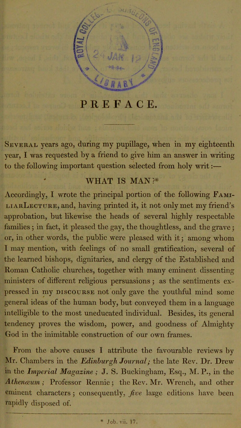 year, I was requested by a friend to give him an answer in writing to the following important question selected from holy writ:— WHAT IS MAN?* Accordingly, I wrote the principal portion of the following Fami- liarLecture, and, having printed it, it not only met my friend’s approbation, but likewise the heads of several highly respectable families; in fact, it pleased the gay, the thoughtless, and the grave; or, in other words, the public were pleased with it; among whom I may mention, with feelings of no small gratification, several of the learned bishops, dignitaries, and clergy of the Established and Roman Catholic churches, together with many eminent dissenting ministers of different religious persuasions ; as the sentiments ex- pressed in my discourse not only gave the youthful mind some general ideas of the human body, but conveyed them in a language intelligible to the most uneducated individual. Besides, its general tendency proves the wisdom, power, and goodness of Almighty God in the inimitable construction of our own frames. From the above causes I attribute the favourable reviews by Mr. Chambers in the Edinburgh Journal; the late Rev. Dr. Drew in the Imperial Magazine ; J. S. Buckingham, Esq., M. P., in the Athenaeum; Professor Rennie; the Rev. Mr. Wrench, and other eminent characters; consequently, five large editions have been rapidly disposed of. * Job. vii. 17.