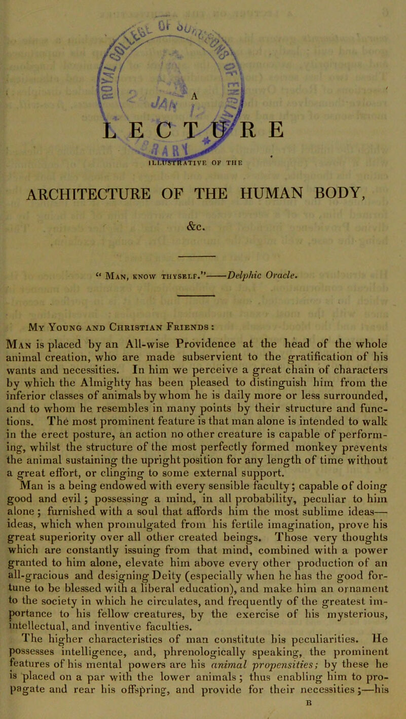 ARCHITECTURE OF THE HUMAN BODY, &c. “ Man, know thyself.” Delphic Oracle. My Young and Christian Friends : Man is placed by an All-wise Providence at the head of the whole animal creation, who are made subservient to the gratification of his wants and necessities. In him we perceive a great chain of characters by which the Almighty has been pleased to distinguish him from the inferior classes of animals by whom he is daily more or less surrounded, and to whom he resembles in many points by their structure and func- tions. The most prominent feature is that man alone is intended to walk in the erect posture, an action no other creature is capable of perform- ing, whilst the structure of the most perfectly formed monkey prevents the animal sustaining the upright position for any length of time without a great effort, or clinging to some external support. Man is a being endowed with every sensible faculty; capable of doing good and evil; possessing a mind, in all probability, peculiar to him alone ; furnished with a soul that affords him the most sublime ideas— ideas, which when promulgated from his fertile imagination, prove his great superiority over all other created beings. Those very thoughts which are constantly issuing from that mind, combined with a power granted to him alone, elevate him above every other production of an all-gracious and designing Deity (especially when he has the good for- tune to be blessed with a liberal education), and make him an ornament to the society in which he circulates, and frequently of the greatest im- portance to his fellow creatures, by the exercise of his mysterious, intellectual, and inventive faculties. The higher characteristics of man constitute his peculiarities. He possesses intelligence, and, phrenologically speaking, the prominent features of his mental powers are his animal -propensities; by these he is placed on a par with the lower animals; thus enabling him to pro- pagate and rear his offspring, and provide for their necessities;—his n