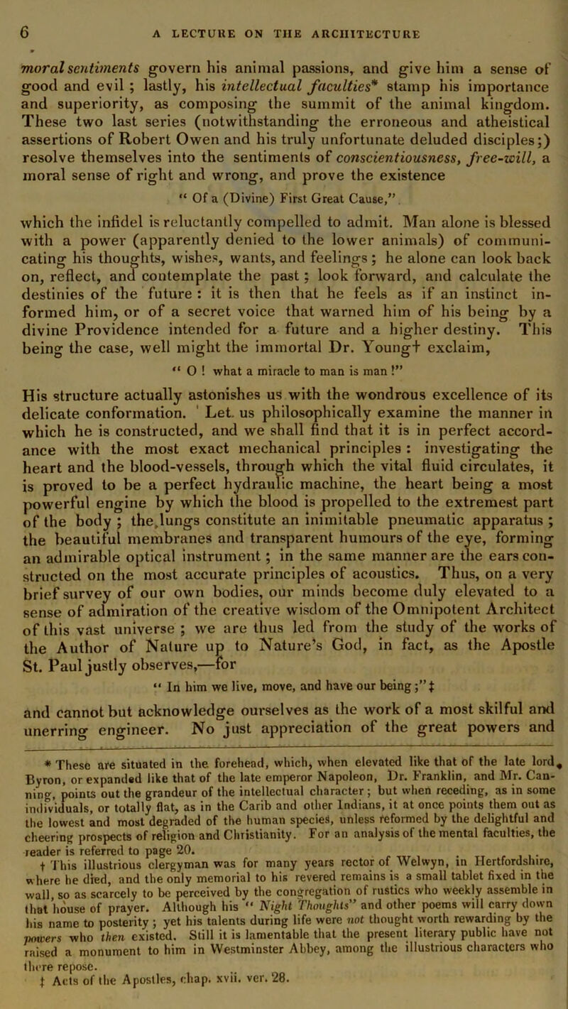 moral sentiments govern his animal passions, and give him a sense of good and evil ; lastly, his intellectual faculties'* stamp his importance and superiority, as composing the summit of the animal kingdom. These two last series (notwithstanding the erroneous and atheistical assertions of Robert Owen and his truly unfortunate deluded disciples;) resolve themselves into the sentiments of conscientiousness, free-will, a moral sense of right and wrong, and prove the existence “ Of a (Divine) First Great Cause,” which the infidel is reluctantly compelled to admit. Man alone is blessed with a power (apparently denied to the lower animals) of communi- cating his thoughts, wishes, wants, and feelings ; he alone can look back on, reflect, and contemplate the past; look forward, and calculate the destinies of the future : it is then that he feels as if an instinct in- formed him, or of a secret voice that warned him of his being by a divine Providence intended for a future and a higher destiny. This being the case, well might the immortal Dr. Youngt exclaim, “ 0 ! what a miracle to man is man !” His structure actually astonishes us with the wondrous excellence of its delicate conformation. Let. us philosophically examine the manner in which he is constructed, and we shall find that it is in perfect accord- ance with the most exact mechanical principles : investigating the heart and the blood-vessels, through which the vital fluid circulates, it is proved to be a perfect hydraulic machine, the heart being a most powerful engine by which the blood is propelled to the extremest part of the body ; the,lungs constitute an inimitable pneumatic apparatus ; the beautiful membranes and transparent humours of the eye, forming an admirable optical instrument; in the same manner are ihe ears con- structed on the most accurate principles of acoustics. Thus, on a very brief survey of our own bodies, our minds become duly elevated to a sense of admiration of the creative wisdom of the Omnipotent Architect of this vast universe ; we are thus led from the study of the works of the Author of Nature up to Nature’s God, in fact, as the Apostle St. Paul justly observes,—for “ In him we live, move, and have our being and cannot but acknowledge ourselves as the work of a most skilful ami unerring engineer. No just appreciation of the great powers and * These are situated in the. forehead, which, when elevated like that of the late lord, Byron, or expanded like that of the late emperor Napoleon, Dr. Franklin, and Mr. Can- ning, points out the grandeur of the intellectual character ; but when receding, as in some individuals, or totally flat, as in the Carib and other Indians, it at once points them out as the lowest and most degraded of the human species, unless reformed by the delightful and cheering prospects of religion and Christianity. For an analysis of the mental faculties, the reader is referred to page 20. . t This illustrious clergyman was for many years rector of Welwyn, in Hertfordshire, where he died, and the only memorial to his revered remains is a small tablet fixed in the wall so as scarcely to be perceived by the congregation of rustics who weekly assemble in that house of prayer. Although his  Night Thoughts” and other poems will carry down his name to posterity ; yet his talents during life were not thought worth rewarding by the porters who then existed. Still it is lamentable that the present literary public have not raised a monument to him in Westminster Abbey, among the illustrious characters who there repose. t Acts of the Apostles, chap. xvii. vcr. 28.