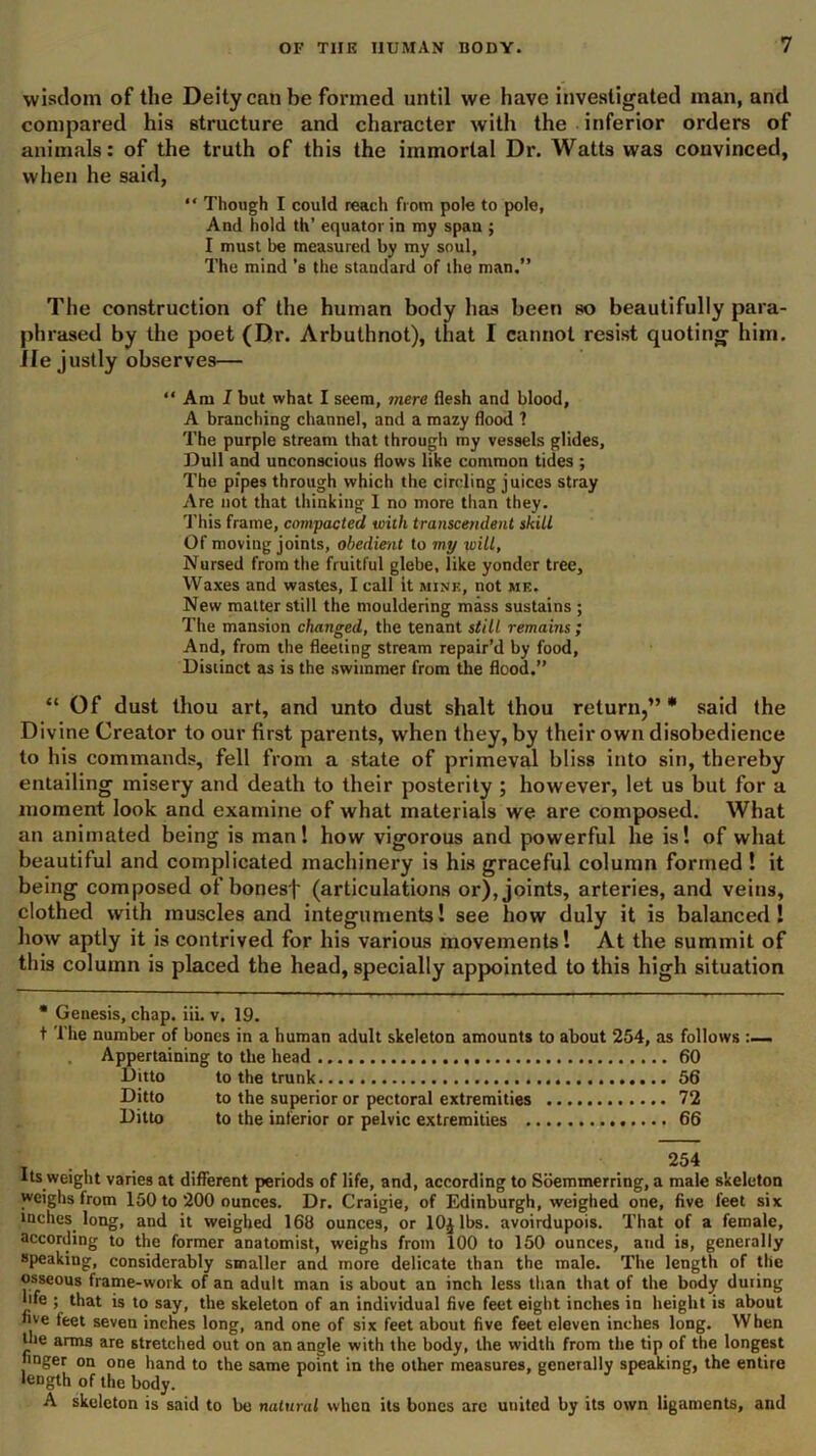 wisdom of the Deity can he formed until we have investigated man, and compared his structure and character with the inferior orders of animals: of the truth of this the immortal Dr. Watts was convinced, when he said, “ Though I could reach from pole to pole, And hold th’ equator in my span ; I must be measured by my soul, The mind’s the standard of the man.” The construction of the human body has been so beautifully para- phrased by the poet (Dr. Arbuthnot), that I cannot resist quoting him. ile justly observes— “ Am I but what I seem, mere flesh and blood, A branching channel, and a mazy flood 1 The purple stream that through my vessels glides. Dull and unconscious flows like common tides ; The pipes through which the circling juices stray Are not that thinking I no more than they. This frame, compacted with transcendent skill Of moving joints, obedmit to my will, Nursed from the fruitful glebe, like yonder tree. Waxes and wastes, I call it mine, not me. New matter still the mouldering mass sustains ; The mansion changed, the tenant still remains ; And, from the fleeting stream repair’d by food, Distinct as is the swimmer from the flood.” “ Of dust thou art, and unto dust shalt thou return,”* said the Divine Creator to our first parents, when they, by their own disobedience to his commands, fell from a state of primeval bliss into sin, thereby entailing misery and death to their posterity ; however, let us but for a moment look and examine of what materials we are composed. What an animated being is man! how vigorous and powerful he is! of what beautiful and complicated machinery is his graceful column formed ! it being composed of bonesf (articulations or), joints, arteries, and veins, clothed with muscles and integuments! see how duly it is balanced! how aptly it is contrived for his various movements! At the summit of this column is placed the head, specially appointed to this high situation * Genesis, chap. iii. v. 19. t The number of bones in a human adult skeleton amounts to about 254, as follows :— Appertaining to the head 60 Ditto to the trunk 56 Ditto to the superior or pectoral extremities 72 Ditto to the inferior or pelvic extremities 66 Its weight varies at different periods of life, and, according to Soemmerring, a male skeleton weighs from 150 to 200 ounces. Dr. Craigie, of Edinburgh, weighed one, five feet six inches long, and it weighed 168 ounces, or lOjlbs. avoirdupois. That of a female, according to the former anatomist, weighs from 100 to 150 ounces, and is, generally speaking, considerably smaller and more delicate than the male. The length of the osseous frame-work of an adult man is about an inch less than that of the body during life ; that is to say, the skeleton of an individual five feet eight inches in height is about five feet seven inches long, and one of six feet about five feet eleven inches long. When the arms are stretched out on an angle with the body, the width from the tip of the longest finger on one hand to the same point in the other measures, generally speaking, the entire length of the body. A skeleton is said to be natural when its bones are united by its own ligaments, and