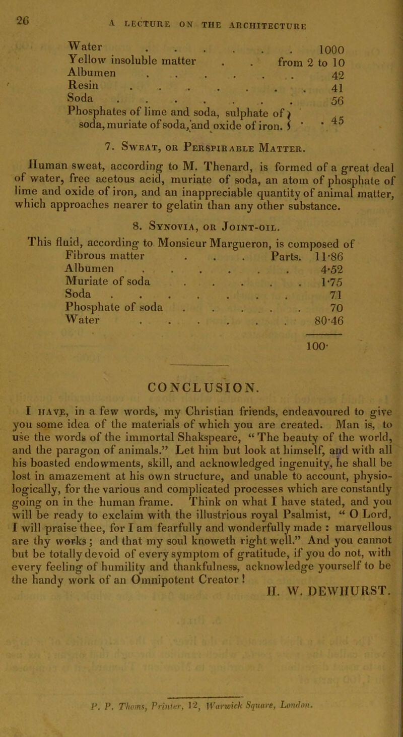 Water 1000 Yellow insoluble matter . . from 2 to 10 Albumen ...... 42 Resin Soda 56 Phosphates of lime and soda, sulphate of j soda, muriate of soda,'and oxide of iron. $ * * 45 7. Saveat, or Perspirable Matter. Human sweat, according to M. Thenard, is formed of a great deal of water, free acetous acid, muriate of soda, an atom of phosphate of lime and oxide of iron, and an inappreciable quantity of animal matter, which approaches nearer to gelatin than any other substance. 8. Synovia, or Joint-oil. This fluid, according to Monsieur Margueron, is composed of Fibrous matter . . . Parts. 11-86 Albumen ...... 4*52 Muriate of soda . . . . .1*75 Soda 71 Phosphate of soda ..... 70 Water 8046 100- CONCLUSION. I have, in a few words, my Christian friends, endeavoured to give you some idea of the materials of which you are created. Man is, to use the words of the immortal Shakspeare, “ The beauty of the world, and the paragon of animals.” Let him but look at himself, and with all his boasted endowments, skill, and acknowledged ingenuity, he shall be lost in amazement at his own structure, and unable to account, physio- logically, for the various and complicated processes which are constantly going on in the human frame. Think on what I have stated, and you will be ready to exclaim with the illustrious royal Psalmist, “ O Lord, I will praise thee, for I am fearfully and wonderfully made : marvellous are thy works; and that my soul knoweth right well.” And you cannot but be totally devoid of every symptom of gratitude, if you do not, with every feeling of humility and thankfulness, acknowledge yourself to be the handy work of an Omnipotent Creator ! II. W. DEWIIURST. P. P, Thoms, Printer, 1 '2, Warwick Square, London,