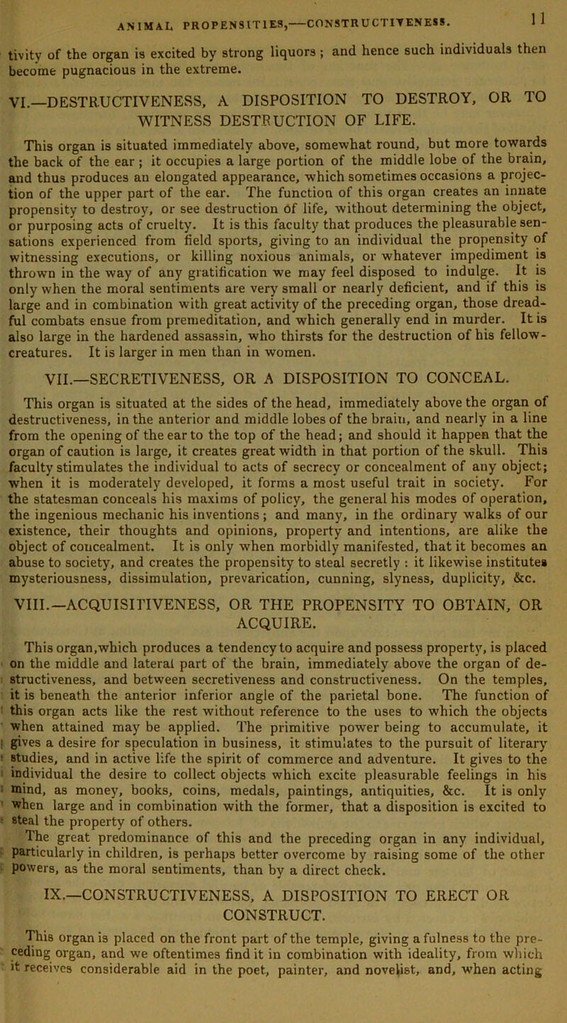 tivity of the organ is excited by strong liquors; and hence such individuals then become pugnacious in the extreme. VI.—DESTRUCTIVENESS, A DISPOSITION TO DESTROY, OR TO WITNESS DESTRUCTION OF LIFE. This organ is situated immediately above, somewhat round, but more towards the back of the ear ; it occupies a large portion of the middle lobe of the brain, and thus produces an elongated appearance, which sometimes occasions a projec- tion of the upper part of the ear. The function of this organ creates an innate propensity to destroy, or see destruction of life, without determining the object, or purposing acts of cruelty. It is this faculty that produces the pleasurable sen- sations experienced from field sports, giving to an individual the propensity of witnessing executions, or killing noxious animals, or whatever impediment is thrown in the way of any gratification we may feel disposed to indulge. It is only when the moral sentiments are very small or nearly deficient, and if this is large and in combination with great activity of the preceding organ, those dread- ful combats ensue from premeditation, and which generally end in murder. It is also large in the hardened assassin, who thirsts for the destruction of his fellow- creatures. It is larger in men than in women. VII.—SECRETIVENESS, OR A DISPOSITION TO CONCEAL. This organ is situated at the sides of the head, immediately above the organ of destructiveness, in the anterior and middle lobes of the brain, and nearly in a line from the opening of the ear to the top of the head; and should it happen that the organ of caution is large, it creates great width in that portion of the skull. This faculty stimulates the individual to acts of secrecy or concealment of any object; when it is moderately developed, it forms a most useful trait in society. For the statesman conceals his maxims of policy, the general his modes of operation, the ingenious mechanic his inventions ; and many, in the ordinary walks of our existence, their thoughts and opinions, property and intentions, are alike the object of concealment. It is only when morbidly manifested, that it becomes an abuse to society, and creates the propensity to steal secretly : it likewise institutes mysteriousness, dissimulation, prevarication, cunning, slyness, duplicity, &c. VIII.—ACQUISITIVENESS, OR THE PROPENSITY TO OBTAIN, OR ACQUIRE. This organ,which produces a tendency to acquire and possess property, is placed on the middle and lateral part of the brain, immediately above the organ of de- structiveness, and between secretiveness and constructiveness. On the temples, it is beneath the anterior inferior angle of the parietal bone. The function of this organ acts like the rest without reference to the uses to which the objects when attained may be applied. The primitive power being to accumulate, it • gives a desire for speculation in business, it stimulates to the pursuit of literary ■ Btudies, and in active life the spirit of commerce and adventure. It gives to the individual the desire to collect objects which excite pleasurable feelings in his mind, as money, books, coins, medals, paintings, antiquities, &c. It is only when large and in combination with the former, that a disposition is excited to • steal the property of others. The great predominance of this and the preceding organ in any individual, particularly in children, is perhaps better overcome by raising some of the other powers, as the moral sentiments, than by a direct check. IX.—CONSTRUCTIVENESS, A DISPOSITION TO ERECT OR CONSTRUCT. This organ is placed on the front part of the temple, giving a fulness to the pre- ceding organ, and we oftentimes find it in combination with ideality, from which it receives considerable aid in the poet., painter, and novelist, and, when acting