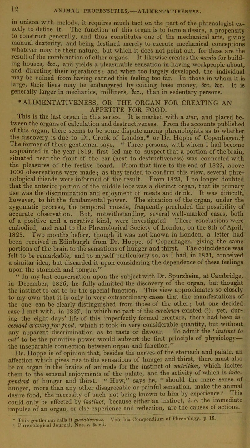 AN IMAL PROPENSITIES, A LI MENTATIVENESS. in unison with melody, it requires much tact on the part of the phrenologist ex- actly to define it. The function of this organ is to form a desire, a propensity to construct generally, and thus constitutes one of the mechanical arts, giving manual dexterity, and being destined merely to execute mechanical conceptions whatever may be their nature, but which it does not point out, for these are the result of the combination of other organs. It likewise creates the mania for build- ing houses, &c., and yields a pleasurable sensation in having workpeople about, and directing their operations ; and when too largely developed, the individual may be ruined from having carried this feeling too far. In those in whom it is large, their lives may be endangered by coining base money, &c. &c. It is generally larger in mechanics, milliners, &c., than in sedentary persons. * ALIMENTATIVENESS, OR THE ORGAN FOR CREATING AN APPETITE FOR FOOD. This is the last organ in this series. It is marked with a star, and placed be- tween the organs of calculation and destructiveness. From the accounts published of this organ, there seems to be some dispute among phrenologists as to whether the discovery is due to Dr. Crook of London,* or Dr. Hoppe of Copenhagen.-f' The former of these gentlemen says, “ Three persons, with whom I had become acquainted in the year 1819, first led me to suspect that a portion of the brain, situated near the front of the ear (next to destructiveness) was connected with the pleasures of the festive board. From that time to the end of 1822, above 1000 observations were made; as they tended to confirm this view, several phre- nological friends were informed of the result. From 1823, I no longer doubted that the anterior portion of the middle lobe was a distinct organ, that its primary use was the discrimination and enjoyment of meats and drink. It was difficult, however, to hit the fundamental power. The situation of the organ, under the zygomatic process, the temporal muscle, frequently precluded the possibility of accurate observation. But, notwithstanding, several well-marked cases, both of a positive and a negative kind, were investigated. These conclusions were embodied, and read to the Phrenological Society of London, on the 8th of April, 1825. Two months before, though it was not known in London, a letter had been received in Edinburgh from Dr. Hoppe, of Copenhagen, giving the same portions of the brain to the sensations of hunger and thirst. The coincidence was felt to be remarkable, and to myself particularly so, as I had, in 1821, conceived a similar idea, but discarded it upon considering the dependence of these feelings upon the stomach and tongue.” “ In my last conversation upon the subject with Dr. Spurzheim, at Cambridge, in December, 1826, he fully admitted the discovery of the organ, but thought the instinct to eat to be the special function. This view approximates so closely to my own that it is only in very extraordinary cases that the manifestations of the one can be clearly distinguished from those of the other; but one decided case I met with, in 1827, in which no part of the cerebrum existed (?), yet, dur- ing the eight days’ life of this imperfectly formed creature, there had been in- cessant cravijig for food, which it took in very considerable quantity, but without any apparent discrimination as to taste or flavour. To admit the *instinct to cat ’ to be the primitive power would subvert the first principle of physiology— the inseparable connection between organ and function.” Dr. Hoppe is of opinion that, besides the nerves of the stomach and palate, an affection which gives rise to the sensations of hunger and thirst, there must also be an organ in the brains of animals for the instinct of nutrition, which incites them to the sensual enjoyments of the palate, and the activity of which is inde- pendent of hunger and thirst. “ How,” says he, “ should the mere sense of hunger, more than any other disagreeable or painful sensation, make the animal desire food, the necessity of such not being known to him by experience ? This could only be effected by instinct, because either an instinct, i. c. the immediate impulse of an organ, or else experience and reflection, are the causes of actions.  This gentleman rails it mutativeness. Vide liig Compendium of Phrenology, p. 16. + Phrenological Journal, Nos. v. & vii.