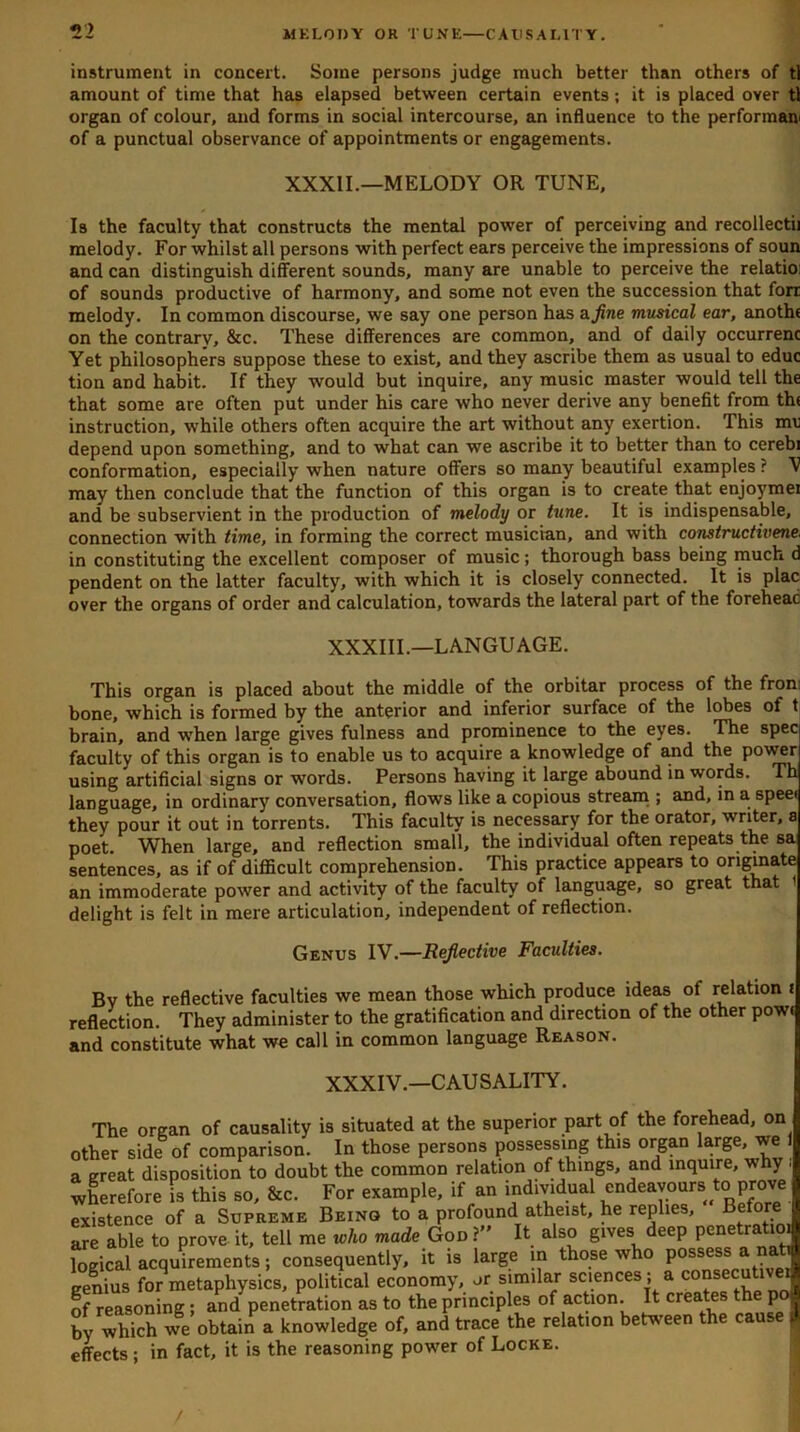 instrument in concert. Some persons judge much better than others of tl amount of time that has elapsed between certain events; it is placed over tl organ of colour, and forms in social intercourse, an influence to the performam of a punctual observance of appointments or engagements. Is the faculty that constructs the mental power of perceiving and recollectii melody. For whilst all persons with perfect ears perceive the impressions of soun and can distinguish different sounds, many are unable to perceive the relatioi of sounds productive of harmony, and some not even the succession that forr melody. In common discourse, we say one person has a fine musical ear, anothe on the contrary, &c. These differences are common, and of daily occurrenc Yet philosophers suppose these to exist, and they ascribe them as usual to educ tion and habit. If they would but inquire, any music master would tell the that some are often put under his care who never derive any benefit from the instruction, while others often acquire the art without any exertion. This me depend upon something, and to what can we ascribe it to better than to cerebi conformation, especially when nature offers so many beautiful examples ? V may then conclude that the function of this organ is to create that enjoymei and be subservient in the production of melody or tune. It is indispensable, connection with time, in forming the correct musician, and with constructivene. in constituting the excellent composer of music; thorough bass being much d pendent on the latter faculty, with which it is closely connected. It is plac over the organs of order and calculation, towards the lateral part of the foreheac This organ is placed about the middle of the orbitar process of the from bone, which is formed by the anterior and inferior surface of the lobes of t brain, and when large gives fulness and prominence to the eyes. The spec faculty of this organ is to enable us to acquire a knowledge of and the power using artificial signs or words. Persons having it large abound in words. Th language, in ordinary conversation, flows like a copious stream ; and, in a speei they pour it out in torrents. This faculty is necessary for the orator, writer, a poet When large, and reflection small, the individual often repeats the sa sentences, as if of difl5cult comprehension. This practice appears to originate an immoderate power and activity of the faculty of language, so great that delight is felt in mere articulation, independent of reflection. Bv the reflective faculties we mean those which produce ideas of relation i reflection. They administer to the gratification and direction of the other pow< and constitute what we call in common language Reason. XXXII.—MELODY OR TUNE, XXXIII.—LANGUAGE. Genus IV.—Reflective Faculties. XXXIV.—CAUSALITY. The organ of causality is situated at the superior part of the forehead, on her side of comparison. In those persons possessing this organ large, we . relation nf things, and mouire, why ; /