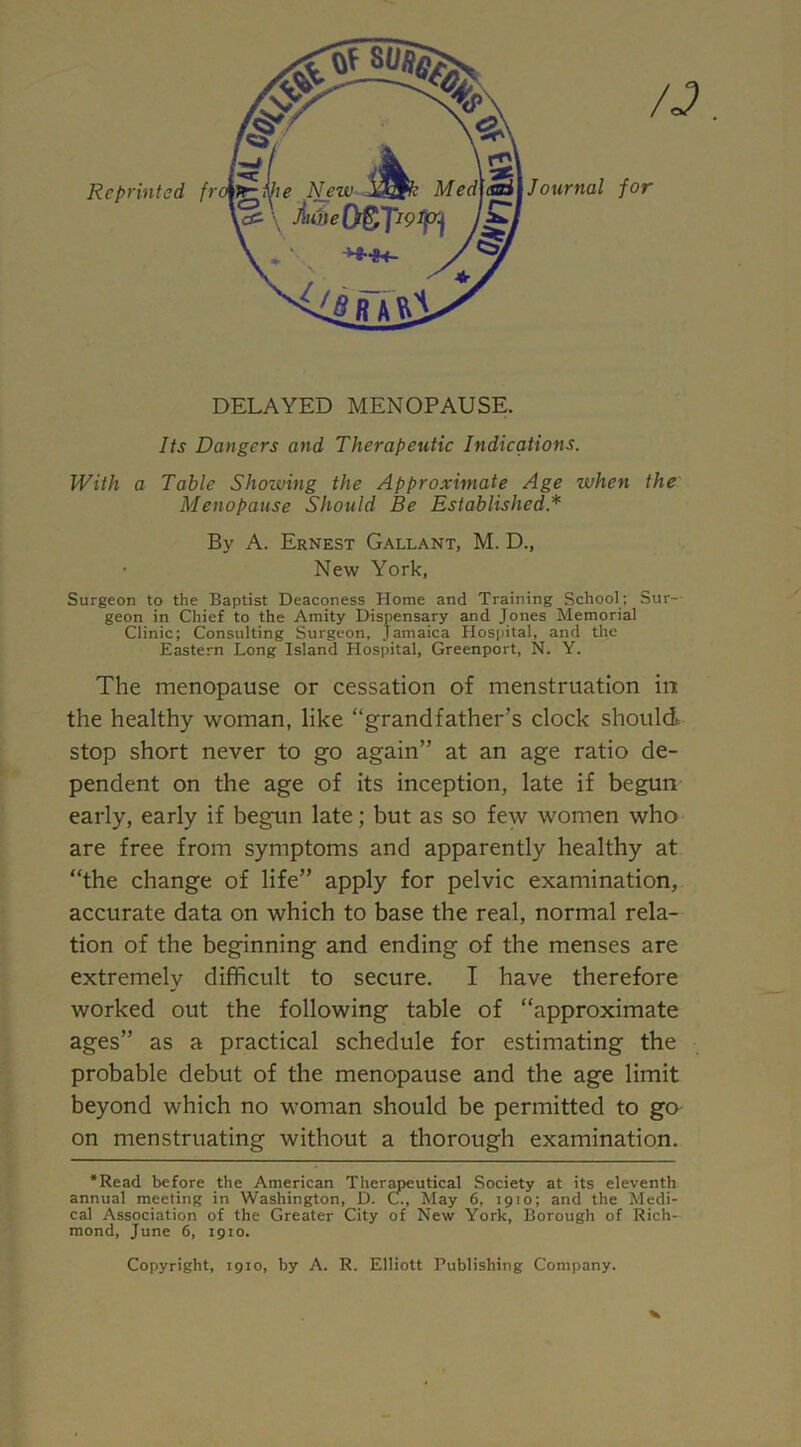 DELAYED MENOPAUSE. Its Dangers and Therapeutic Indications. With a Table Showing the Approximate Age when the Menopause Should Be Established * By A. Ernest Gallant, M. D., New York, Surgeon to the Baptist Deaconess Horne and Training School; Sur- geon in Chief to the Amity Dispensary and Jones Memorial Clinic; Consulting Surgeon, Jamaica Hospital, and the Eastern Long Island Hospital, Greenport, N. Y. The menopause or cessation of menstruation in the healthy woman, like “grandfather’s clock shpuld stop short never to go again” at an age ratio de- pendent on the age of its inception, late if begun early, early if begun late; but as so few women who are free from symptoms and apparently healthy at “the change of life” apply for pelvic examination, accurate data on which to base the real, normal rela- tion of the beginning and ending of the menses are extremely difficult to secure. I have therefore worked out the following table of “approximate ages” as a practical schedule for estimating the probable debut of the menopause and the age limit beyond which no woman should be permitted to go on menstruating without a thorough examination. ‘Read before the American Therapeutical Society at its eleventh annual meeting in Washington, D. C., May 6, 1910; and the Medi- cal Association of the Greater City of New York, Borough of Rich- mond, June 6, 1910. Copyright, 1910, by A. R. Elliott Publishing Company.