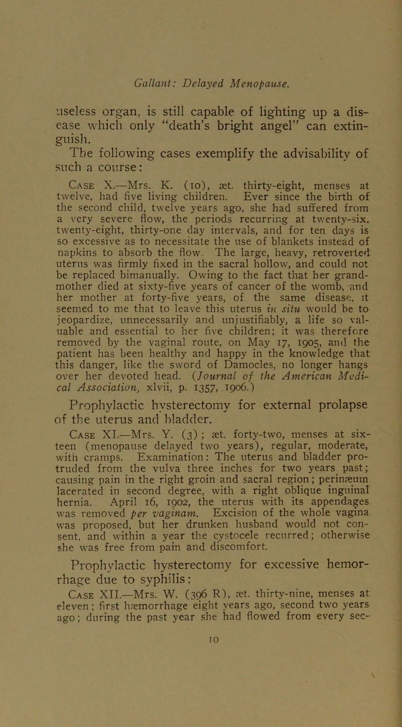 useless organ, is still capable of lighting up a dis- ease which only “death’s bright angel” can extin- guish. The following cases exemplify the advisability of such a course: Case X.—Mrs. K. (io), ret. thirty-eight, menses at twelve, had five living children. Ever since the birth of the second child, twelve years ago, she had suffered from a very severe flow, the periods recurring at twenty-six, twenty-eight, thirty-one day intervals, and for ten days is so excessive as to necessitate the use of blankets instead of napkins to absorb the flow. The large, heavy, retroverted uterus was firmly fixed in the sacral hollow, and could not be replaced bimanually. Owing to the fact that her grand- mother died at sixty-five years of cancer of the womb, and her mother at forty-five years, of the same disease, it seemed to me that to leave this uterus in situ would be to jeopardize, unnecessarily and unjustifiably, a life so val- uable and essential to her five children; it was therefore removed by the vaginal route, on May 17, 1905, and the patient has been healthy and happy in the knowledge that this danger, like the sword of Damocles, no longer hangs over her devoted head. (Journal of the American Medi- cal Association, xlvii, p. 1357, 1906.) Prophylactic hysterectomy for external prolapse of the uterus and bladder. Case XI.—Mrs. Y. (3) ; set. forty-two, menses at six- teen (menopause delayed two years), regular, moderate, with cramps. Examination: The uterus and bladder pro- truded from the vulva three inches for two years past; causing pain in the right groin and sacral region; perinseuin lacerated in second degree, with a right oblique inguinal hernia. April 16, 1902, the uterus with its appendages was removed per vaginam. Excision of the whole vagina was proposed, but her drunken husband would not con- sent. and within a year the cystocele recurred; otherwise she was free from pain and discomfort. Prophylactic hysterectomy for excessive hemor- rhage due to syphilis: Case XII.—Mrs. W. (396 R), let. thirty-nine, menses at eleven; first haemorrhage eight years ago, second two years ago; during the past year she had flowed from every sec-