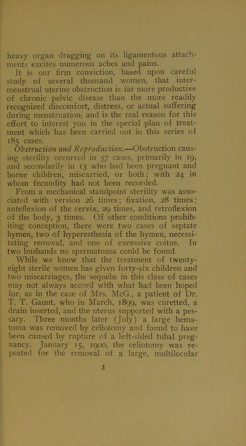 heavy organ dragging on its ligamentous attach- ments excites numerous aches and pains. It is our firm conviction, based upon careful study of several thousand women, that inter- menstrual uterine obstruction is far more productive of chronic pelvic disease than the more readily recognized discomfort, distress, or actual suffering during menstruation-, and is the real reason for this effort to interest you in the special plan of treat- ment which has been carried out in this series of 185 cases. Obstruction and Reproduction.—Obstruction caus- ing sterility occurred in 57 cases, primarily in 19, and secondarily in 13 who had been pregnant and borne children, miscarried, or both; with 24 in whom fecundity had not been recorded. From a mechanical standpoint sterility was asso- ciated with version 26 times; fixation, 28 times; anteflexion of the cervix, 29 times, and retroflexion of the body, 3 times. Of other conditions prohib- iting conception, there were two cases of septate hymen, two of hyperesthesia of the hymen, necessi- tating removal, and one of excessive coitus. In two husbands no spermatozoa could be found. While we know that the treatment of twenty- eight sterile women has given forty-six children and two miscarriages, the secpielre in this class of cases may not always accord with what had been hoped for, as in the case of Mrs. McG., a patient of Dr. T. T. Gaunt, who in March, 1899, was curetted, a drain inserted, and the uterus supported with a pes- sary. Three months later (July) a large hema- toma was removed by celiotomy and found to have been caused by rupture of a left-sided tubal preg- nancy. January 15, 1900, the celiotomy was re- peated for the removal of a large, multilocular