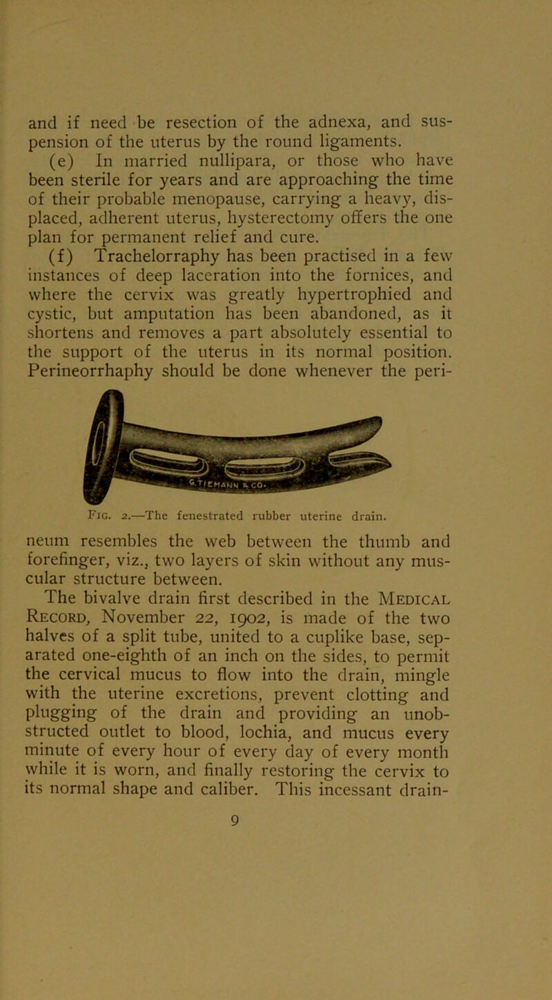 and if need be resection of the adnexa, and sus- pension of the uterus by the round ligaments. (e) In married nullipara, or those who have been sterile for years and are approaching the time of their probable menopause, carrying a heavy, dis- placed, adherent uterus, hysterectomy offers the one plan for permanent relief and cure. (f) Trachelorraphy has been practised in a few instances of deep laceration into the fornices, and where the cervix was greatly hypertrophied and cystic, but amputation has been abandoned, as it shortens and removes a part absolutely essential to the support of the uterus in its normal position. Perineorrhaphy should be done whenever the peri- Fig. 2.—The fenestrated rubber uterine drain. neum resembles the web between the thumb and forefinger, viz., two layers of skin without any mus- cular structure between. The bivalve drain first described in the Medical Record, November 22, 1902, is made of the two halves of a split tube, united to a cuplike base, sep- arated one-eighth of an inch on the sides, to permit the cervical mucus to flow into the drain, mingle with the uterine excretions, prevent clotting and plugging of the drain and providing an unob- structed outlet to blood, lochia, and mucus every minute of every hour of every day of every month while it is worn, and finally restoring the cervix to its normal shape and caliber. This incessant drain-