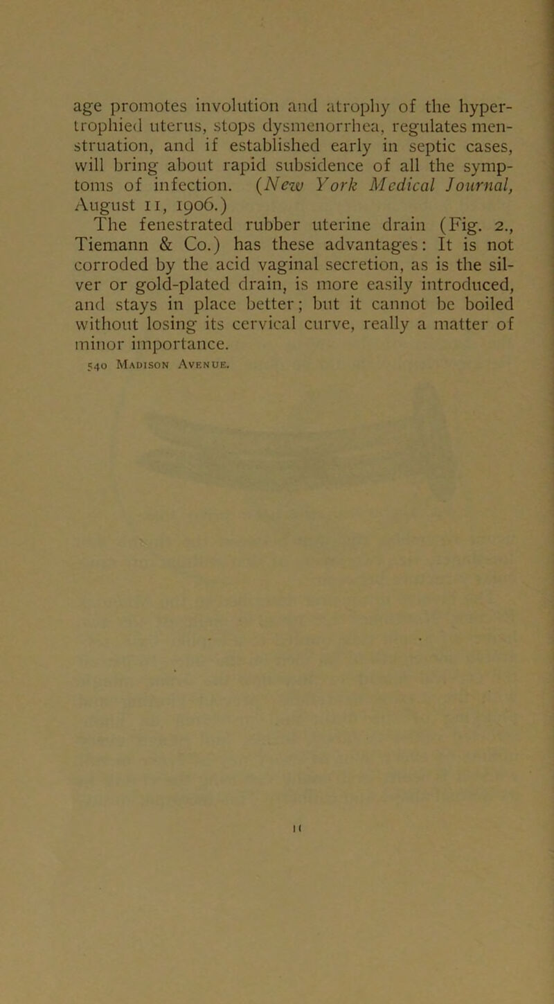 age promotes involution and atrophy of the hyper- trophied uterus, stops dysmenorrhea, regulates men- struation, and if established early in septic cases, will bring about rapid subsidence of all the symp- toms of infection. (Nezv York Medical Journal, August ii, 1906.) The fenestrated rubber uterine drain (Fig. 2., Tiemann & Co.) has these advantages: It is not corroded by the acid vaginal secretion, as is the sil- ver or gold-plated drain, is more easily introduced, and stays in place better; but it cannot be boiled without losing its cervical curve, really a matter of minor importance. 540 Madison Avenue.