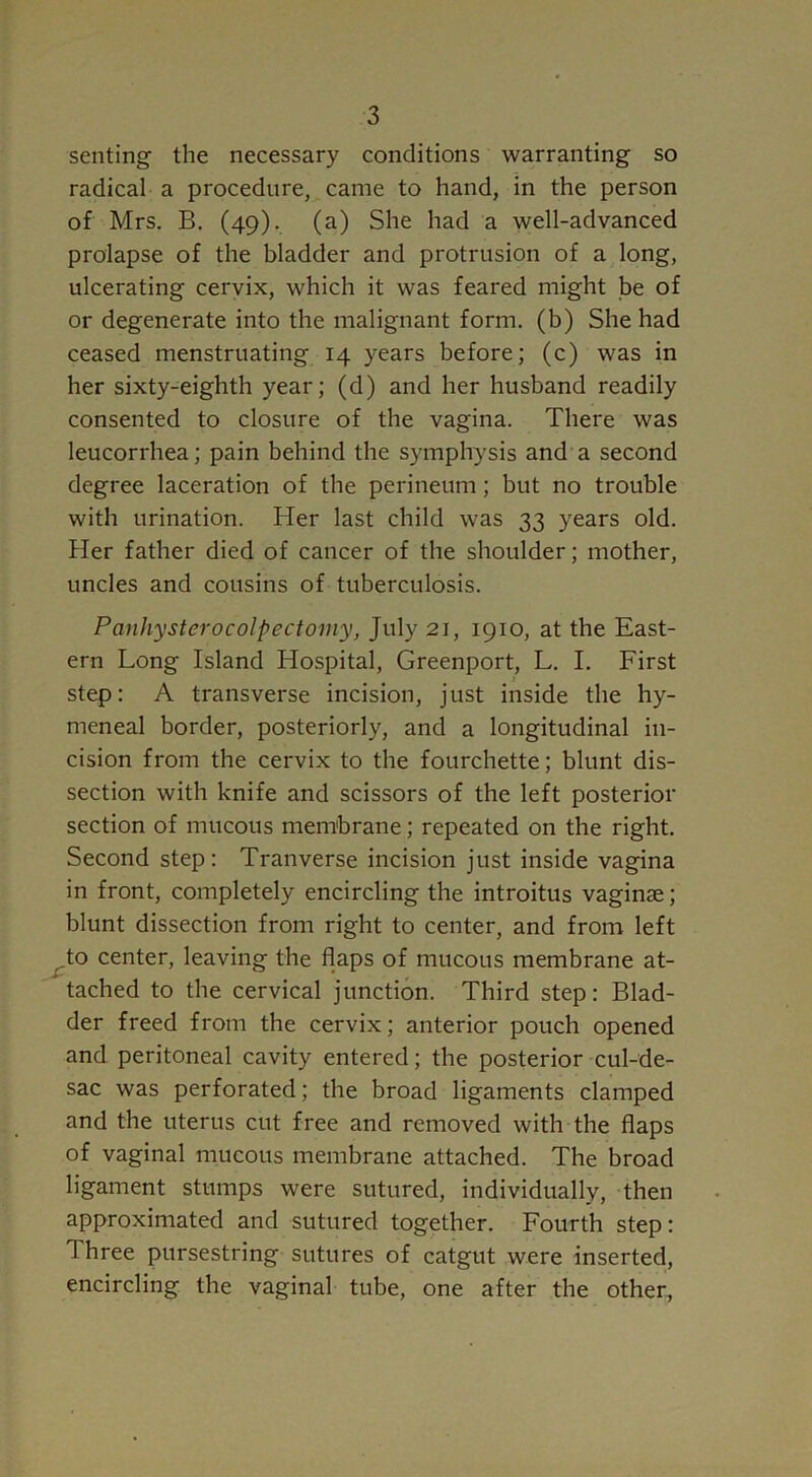 senting the necessary conditions warranting so radical a procedure, came to hand, in the person of Mrs. B. (49). (a) She had a well-advanced prolapse of the bladder and protrusion of a long, ulcerating cervix, which it was feared might be of or degenerate into the malignant form, (b) She had ceased menstruating 14 years before; (c) was in her sixty-eighth year; (d) and her husband readily consented to closure of the vagina. There was leucorrhea; pain behind the symphysis and a second degree laceration of the perineum; but no trouble with urination. Her last child was 33 years old. Her father died of cancer of the shoulder; mother, uncles and cousins of tuberculosis. Panhysterocolpectomy, July 21, 1910, at the East- ern Long Island Hospital, Greenport, L. I. First ■ step: A transverse incision, just inside the hy- meneal border, posteriorly, and a longitudinal in- cision from the cervix to the fourchette; blunt dis- section with knife and scissors of the left posterior section of mucous membrane; repeated on the right. Second step: Tran verse incision just inside vagina in front, completely encircling the introitus vaginae; blunt dissection from right to center, and from left to center, leaving the flaps of mucous membrane at- tached to the cervical junction. Third step: Blad- der freed from the cervix; anterior pouch opened and peritoneal cavity entered; the posterior cul-de- sac was perforated; the broad ligaments clamped and the uterus cut free and removed with the flaps of vaginal mucous membrane attached. The broad ligament stumps were sutured, individually, then approximated and sutured together. Fourth step: Three pursestring sutures of catgut were inserted, encircling the vaginal tube, one after the other,