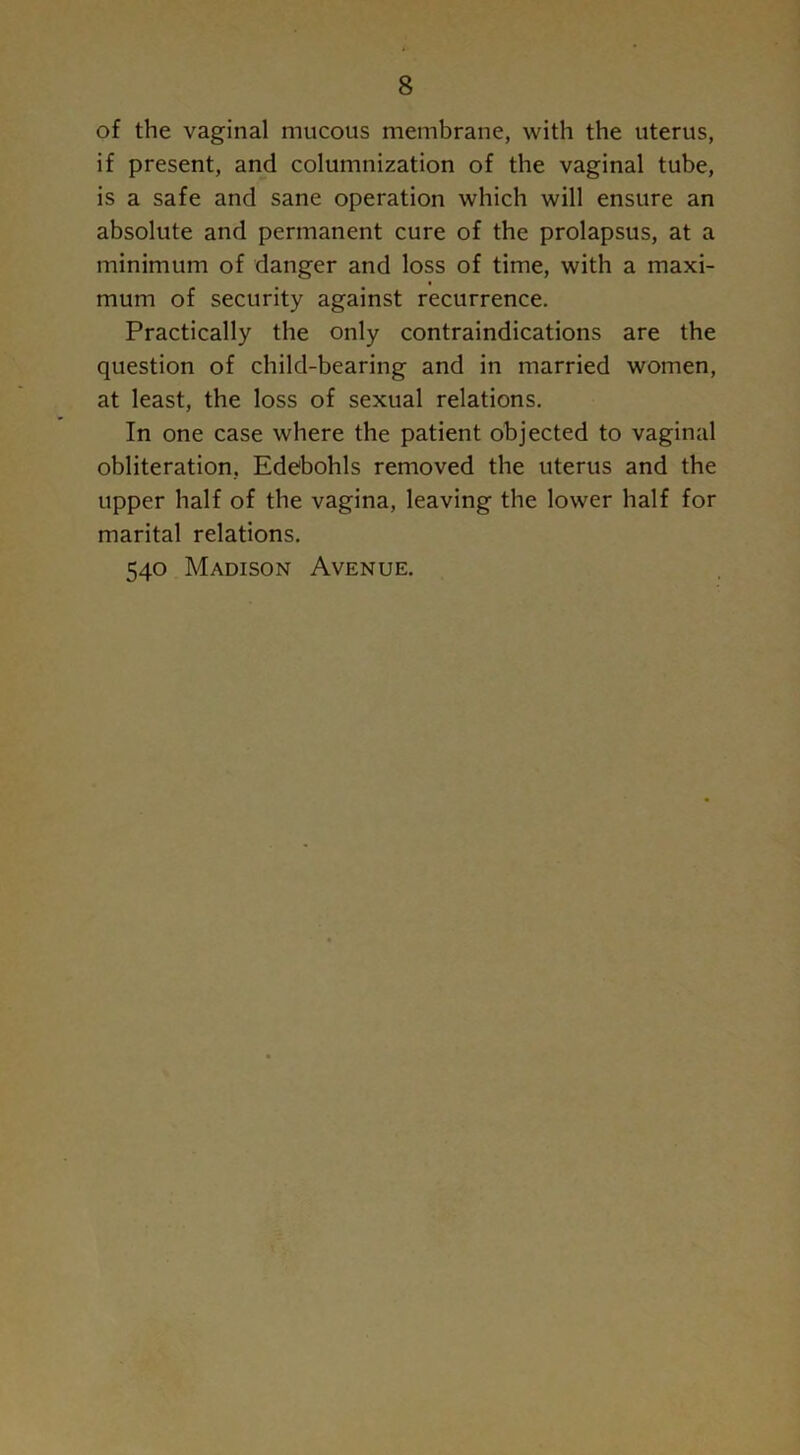 of the vaginal mucous membrane, with the uterus, if present, and columnization of the vaginal tube, is a safe and sane operation which will ensure an absolute and permanent cure of the prolapsus, at a minimum of danger and loss of time, with a maxi- mum of security against recurrence. Practically the only contraindications are the question of child-bearing and in married women, at least, the loss of sexual relations. In one case where the patient objected to vaginal obliteration, Edebohls removed the uterus and the upper half of the vagina, leaving the lower half for marital relations. 540 Madison Avenue.