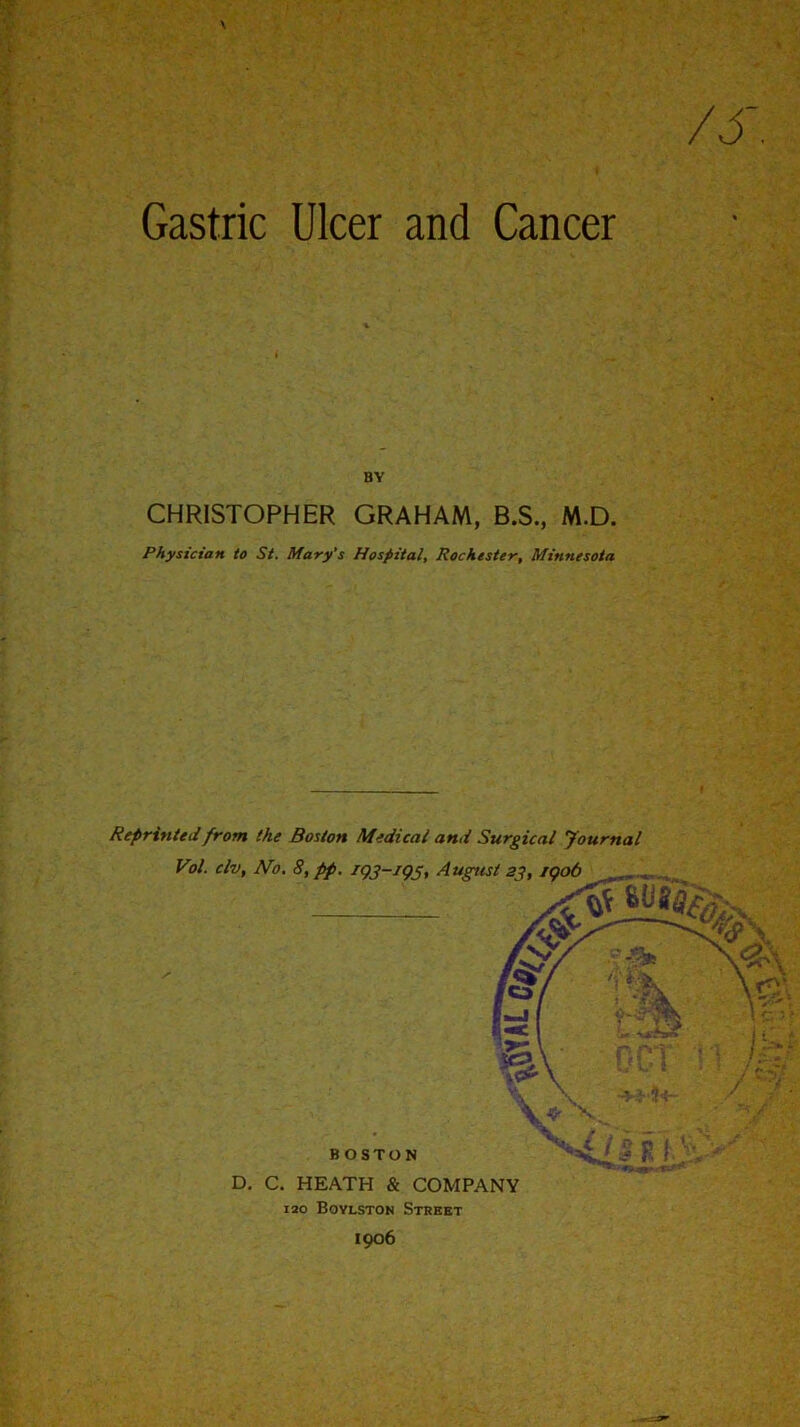 Gastric Ulcer and Cancer BY CHRISTOPHER GRAHAM, B.S., M.D. Physician to St. Mary's Hospital, Rochester, Minnesota Reprinted from the Boston Medical and Surgical Journal Vol. civ, No. 8, pp. 193-193, August 23,1906 BOSTON D. C. HEATH & COMPANY 120 Boylston Street 1906