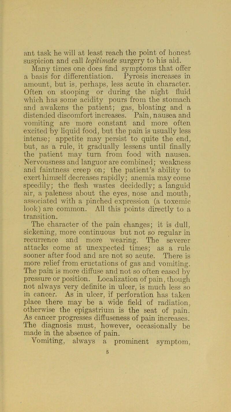 ant task he will at least reach the point of honest suspicion and call legitimate surgery to his aid. Many times one does find symptoms that offer a basis for differentiation. Pyrosis increases in amount, but is, perhaps, less acute in character. Often on stooping or during the night fluid which has some acidity pours from the stomach and awakens the patient; gas, bloating and a distended discomfort increases. Pain, nausea and vomiting are more constant and more often excited by liquid food, but the pain is usually less intense; appetite may persist to quite the end, but, as a rule, it gradually lessens until finally the patient may turn from food with nausea. Nervousness and languor are combined; weakness and faintness creep on; the patient’s ability to exert himself decreases rapidly; anemia may come speedily; the flesh wastes decidedly; a languid air, a paleness about the eyes, nose and mouth, associated with a pinched expression (a toxemic look) are common. All this points directly to a transition. The character of the pain changes; it is dull, sickening, more continuous but not so regular in recurrence and more wearing. The severer attacks come at unexpected times; as a rule sooner after food and are not so acute. There is more relief from eructations of gas and vomiting. The pain is more diffuse and not so often eased by pressure or position. Localization of pain, though not always very definite in ulcer, is much less so in cancer. As in ulcer, if perforation has taken place there may be a wide field of radiation, otherwise the epigastrium is the seat of pain. As cancer progresses diffuseness of pain increases. The diagnosis must, however, occasionally be made in the absence of pain. Vomiting, always a prominent symptom,