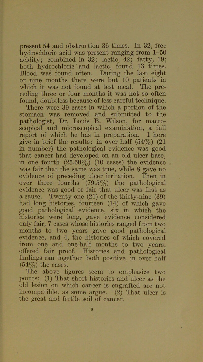 present 54 and obstruction 36 times. In 32, free hydrochloric acid was present ranging from 1-50 acidity; combined in 32; lactic, 42; fatty, 19; both hydrochloric and lactic, found 13 times. Blood was found often. During the last eight or nine months there were but 10 patients in which it was not found at test meal. The pre- ceding three or four months it was not so often found, doubtless because of less careful technique. There were 39 cases in which a portion of the stomach was removed and submitted to the pathologist, Dr. Louis B. Wilson, for macro- scopical and microscopical examination, a full report of which he has in preparation. I here give in brief the results: in over half (54%) (21 in number) the pathological evidence was good that cancer had developed on an old ulcer base, in one fourth (25.60%) (10 cases) the evidence was fair that the same was true, while 8 gave no evidence of preceding ulcer irritation. Then in over three fourths (79.5%) the pathological evidence was good or fair that ulcer was first as a cause. Twenty-one (21) of the thirty-nine (39) had long histories, fourteen (14) of which gave good pathological evidence, six in which the histories were long, gave evidence considered only fair, 7 cases whose histories ranged from two months to two years gave good pathological evidence, and 4, the histories of which covered from one and one-half months to two years, offered fair proof. Histories and pathological findings ran together both positive in over half (54%) the cases. The above figures seem to emphasize two points: (1) That short histories and ulcer as the old lesion on which cancer is engrafted are not incompatible, as some argue. (2) That ulcer is the great and fertile soil of cancer.