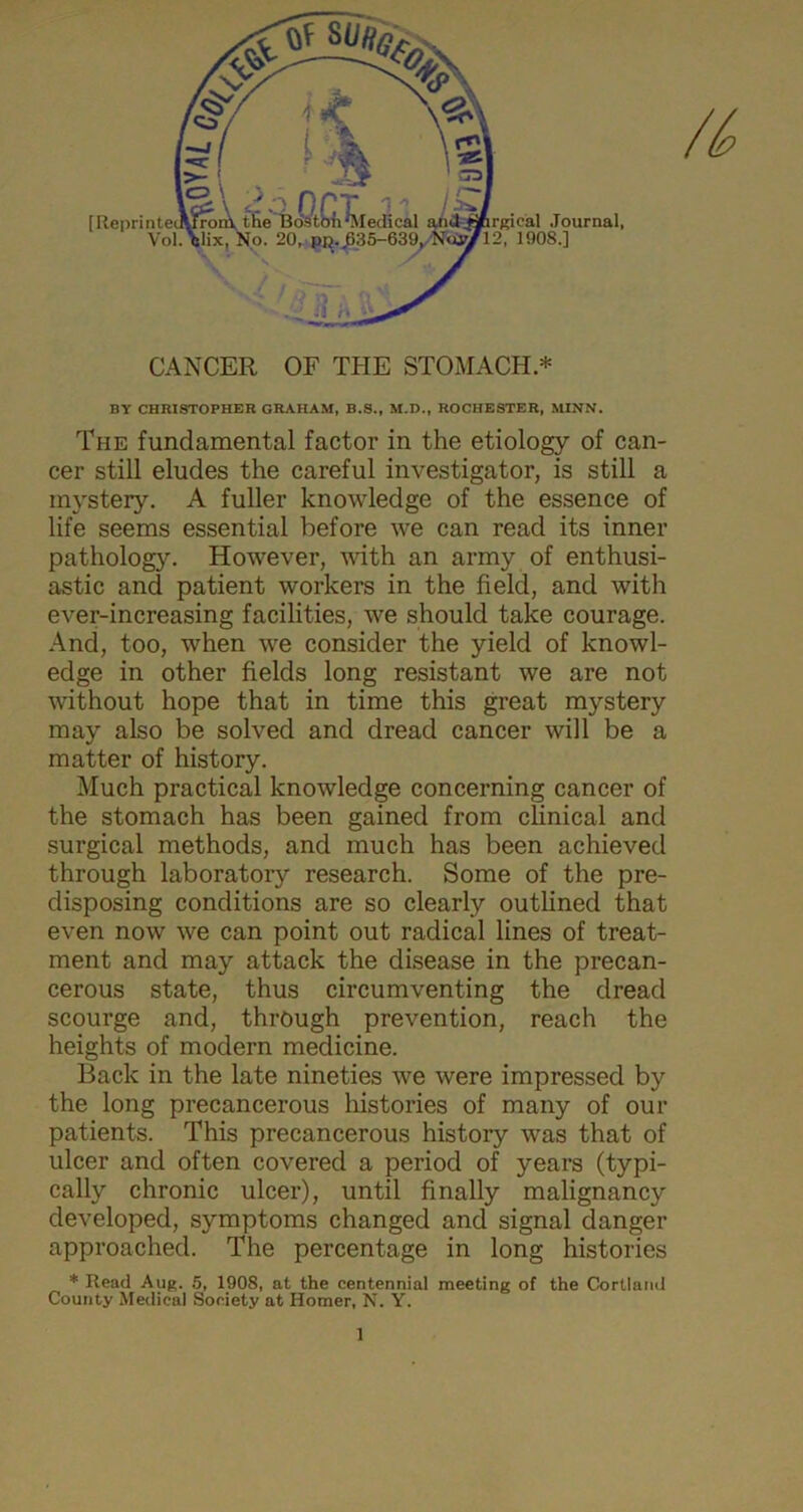 CANCER OF TPIE STOMACH * BY CHRISTOPHER GRAHAM, B.S., M.D., ROCHESTER, MINN. The fundamental factor in the etiology of can- cer still eludes the careful investigator, is still a mystery. A fuller knowledge of the essence of life seems essential before we can read its inner pathology. However, with an army of enthusi- astic and patient workers in the field, and with ever-increasing facilities, we should take courage. And, too, when we consider the yield of knowl- edge in other fields long resistant we are not without hope that in time this great mystery may also be solved and dread cancer will be a matter of history. Much practical knowledge concerning cancer of the stomach has been gained from clinical and surgical methods, and much has been achieved through laboratory research. Some of the pre- disposing conditions are so clearly outlined that even now we can point out radical lines of treat- ment and may attack the disease in the precan- cerous state, thus circumventing the dread scourge and, through prevention, reach the heights of modern medicine. Back in the late nineties we were impressed by the long precancerous histories of many of our patients. This precancerous history was that of ulcer and often covered a period of years (typi- cally chronic ulcer), until finally malignancy developed, symptoms changed and signal danger approached. The percentage in long histories * Read Aug. 5, 1908, at the centennial meeting of the Cortland County Medical Society at Homer, N. Y.