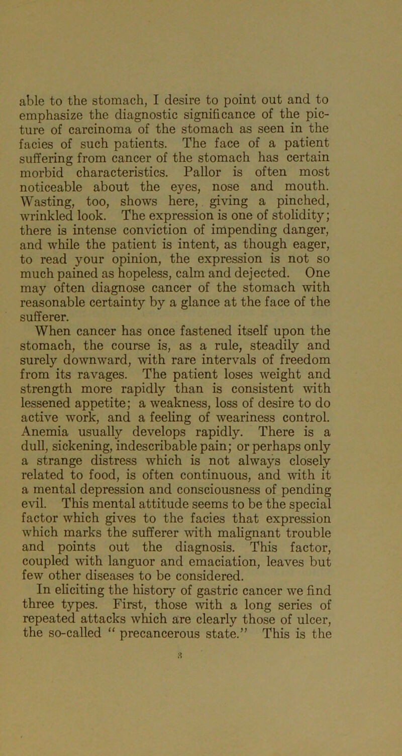 emphasize the diagnostic significance of the pic- ture of carcinoma of the stomach as seen in the facies of such patients. The face of a patient suffering from cancer of the stomach has certain morbid characteristics. Pallor is often most noticeable about the eyes, nose and mouth. Wasting, too, shows here, giving a pinched, wrinkled look. The expression is one of stolidity; there is intense conviction of impending danger, and while the patient is intent, as though eager, to read your opinion, the expression is not so much pained as hopeless, calm and dejected. One may often diagnose cancer of the stomach with reasonable certainty by a glance at the face of the sufferer. When cancer has once fastened itself upon the stomach, the course is, as a rule, steadily and surely downward, with rare intervals of freedom from its ravages. The patient loses weight and strength more rapidly than is consistent with lessened appetite; a weakness, loss of desire to do active work, and a feeling of weariness control. Anemia usually develops rapidly. There is a dull, sickening, indescribable pain; or perhaps only a strange distress which is not always closely related to food, is often continuous, and with it a mental depression and consciousness of pending evil. This mental attitude seems to be the special factor which gives to the facies that expression which marks the sufferer with malignant trouble and points out the diagnosis. This factor, coupled with languor and emaciation, leaves but few other diseases to be considered. In eliciting the history of gastric cancer we find three types. First, those with a long series of repeated attacks which are clearly those of ulcer, the so-called “ precancerous state.” This is the