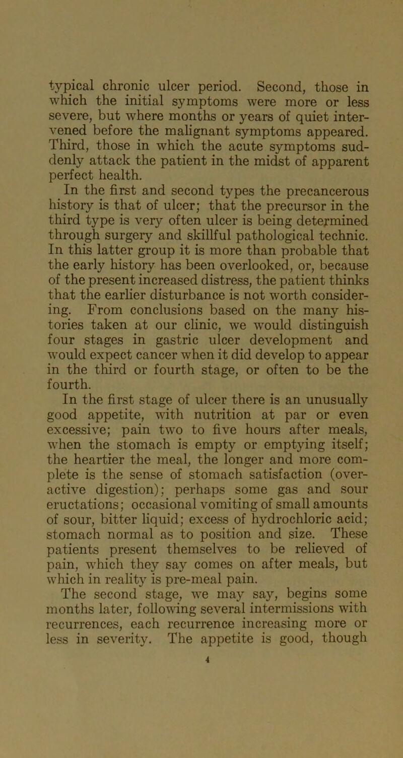 typical chronic ulcer period. Second, those in which the initial symptoms were more or less severe, but where months or years of quiet inter- vened before the malignant symptoms appeared. Third, those in which the acute symptoms sud- denly attack the patient in the midst of apparent perfect health. In the first and second types the precancerous history is that of ulcer; that the precursor in the third type is very often ulcer is being determined through surgery and skillful pathological technic. In this latter group it is more than probable that the early history has been overlooked, or, because of the present increased distress, the patient thinks that the earlier disturbance is not worth consider- ing. From conclusions based on the many his- tories taken at our clinic, we would distinguish four stages in gastric ulcer development and would expect cancer when it did develop to appear in the third or fourth stage, or often to be the fourth. In the first stage of ulcer there is an unusually good appetite, with nutrition at par or even excessive; pain two to five hours after meals, when the stomach is empty or emptying itself; the heartier the meal, the longer and more com- plete is the sense of stomach satisfaction (over- active digestion); perhaps some gas and sour eructations; occasional vomiting of small amounts of sour, bitter liquid; excess of hydrochloric acid; stomach normal as to position and size. These patients present themselves to be relieved of pain, which they say comes on after meals, but which in reality is pre-meal pain. The second stage, we may say, begins some months later, following several intermissions with recurrences, each recurrence increasing more or less in severity. The appetite is good, though