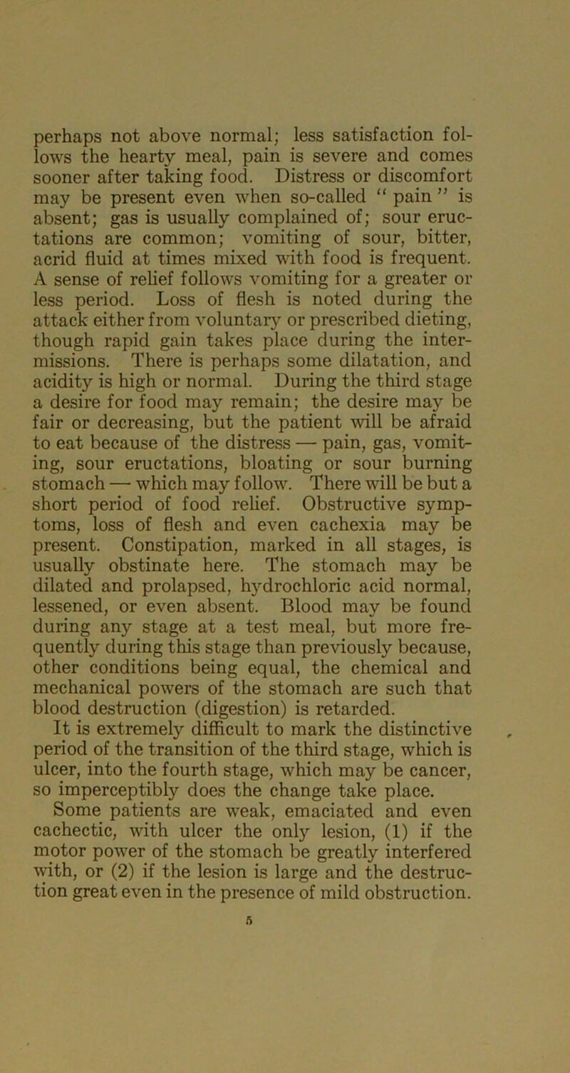 perhaps not above normal; less satisfaction fol- lows the hearty meal, pain is severe and comes sooner after taking food. Distress or discomfort may be present even when so-called “ pain ” is absent; gas is usually complained of; sour eruc- tations are common; vomiting of sour, bitter, acrid fluid at times mixed with food is frequent. A sense of relief follows vomiting for a greater or less period. Loss of flesh is noted during the attack either from voluntary or prescribed dieting, though rapid gain takes place during the inter- missions. There is perhaps some dilatation, and acidity is high or normal. During the third stage a desire for food may remain; the desire may be fair or decreasing, but the patient will be afraid to eat because of the distress — pain, gas, vomit- ing, sour eructations, bloating or sour burning stomach — which may follow. There will be but a short period of food relief. Obstructive symp- toms, loss of flesh and even cachexia may be present. Constipation, marked in all stages, is usually obstinate here. The stomach may be dilated and prolapsed, hydrochloric acid normal, lessened, or even absent. Blood may be found during any stage at a test meal, but more fre- quently during this stage than previously because, other conditions being equal, the chemical and mechanical powers of the stomach are such that blood destruction (digestion) is retarded. It is extremely difficult to mark the distinctive period of the transition of the third stage, which is ulcer, into the fourth stage, which may be cancer, so imperceptibly does the change take place. Some patients are weak, emaciated and even cachectic, with ulcer the only lesion, (1) if the motor power of the stomach be greatly interfered with, or (2) if the lesion is large and the destruc- tion great even in the presence of mild obstruction.