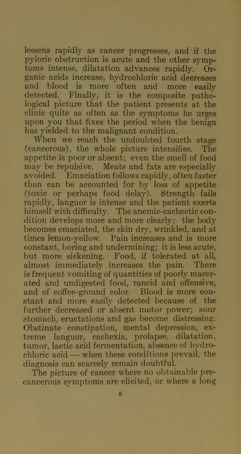 lessens rapidly as cancer progresses, and if the pyloric obstruction is acute and the other symp- toms intense, dilatation advances rapidly. Or- ganic acids increase, hydrochloric acid decreases and blood is more often and more easily detected. Finally, it is the composite patho- logical picture that the patient presents at the clinic quite as often as the symptoms he urges upon you that fixes the period when the benign has yielded to the malignant condition. When we reach the undoubted fourth stage (cancerous), the whole picture intensifies. The appetite is poor or absent; even the smell of food may be repulsive. Meats and fats are especially avoided. Emaciation follows rapidly, often faster than can be accounted for by loss of appetite (toxic or perhaps food delay). Strength fails rapidly, languor is intense and the patient exerts himself with difficulty. The anemic-cachectic con- dition develops more and more clearly; the body becomes emaciated, the skin dry, wrinkled, and at times lemon-yellow. Pain increases and is more constant, boring and undermining; it is less acute, but more sickening. Food, if tolerated at all, almost immediately increases the pain. There is frequent vomiting of quantities of poorly macer- ated and undigested food, rancid and offensive, and of coffee-ground color. Blood is more con- stant and more easily detected because of the further decreased or absent motor power; sour stomach, eructations and gas become distressing. Obstinate constipation, mental depression, ex- treme languor, cachexia, prolapse, dilatation, tumor, lactic acid fermentation, absence of hydro- chloric acid — when these conditions prevail, the diagnosis can scarcely remain doubtful. The picture of cancer where no obtainable pre- caneerous symptoms are elicited, or where a long