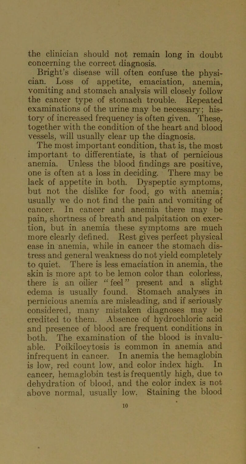 the clinician should not remain long in doubt concerning the correct diagnosis. Bright’s disease will often confuse the physi- cian. Loss of appetite, emaciation, anemia, vomiting and stomach analysis will closely follow the cancer type of stomach trouble. Repeated examinations of the urine may be necessary; his- tory of increased frequency is often given. These, together with the condition of the heart and blood vessels, will usually clear up the diagnosis. The most important condition, that is, the most important to differentiate, is that of pernicious anemia. Unless the blood findings are positive, one is often at a loss in deciding. There may be lack of appetite in both. Dyspeptic symptoms, but not the dislike for food, go with anemia; usually we do not find the pain and vomiting of cancer. In cancer and anemia there may be pain, shortness of breath and palpitation on exer- tion, but in anemia these symptoms are much more clearly defined. Rest gives perfect physical ease in anemia, while in cancer the stomach dis- tress and general weakness do not yield completely to quiet. There is less emaciation in anemia, the skin is more apt to be lemon color than colorless, there is an oilier “ feel ” present and a slight edema is usually found. Stomach analyses in pernicious anemia are misleading, and if seriously considered, many mistaken diagnoses may be credited to them. Absence of hydrochloric acid and presence of blood are frequent conditions in both. The examination of the blood is invalu- able. Poikilocytosis is common in anemia and infrequent in cancer. In anemia the hemaglobin is low, red count low, and color index high. In cancer, hemaglobin test is frequently high, due to dehydration of blood, and the color index is not above normal, usually low. Staining the blood