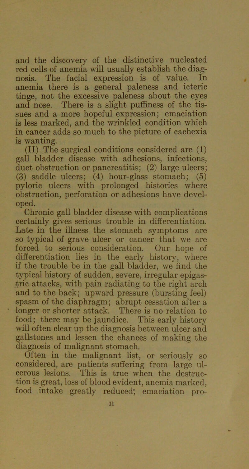 and the discovery of the distinctive nucleated red cells of anemia will usually establish the diag- nosis. The facial expression is of value. In anemia there is a general paleness and icteric tinge, not the excessive paleness about the eyes and nose. There is a slight puffiness of the tis- sues and a more hopeful expression; emaciation is less marked, and the wrinkled condition which in cancer adds so much to the picture of cachexia is wanting. (II) The surgical conditions considered are (1) gall bladder disease with adhesions, infections, duct obstruction or pancreatitis; (2) large ulcers; (3) saddle ulcers; (4) hour-glass stomach; (5) pyloric ulcers with prolonged histories where obstruction, perforation or adhesions have devel- oped. Chronic gall bladder disease with complications certainly gives serious trouble in differentiation. Late in the illness the stomach symptoms are so typical of grave ulcer or cancer that we are forced to serious consideration. Our hope of differentiation lies in the early history, where if the trouble be in the gall bladder, we find the typical history of sudden, severe, irregular epigas- tric attacks, with pain radiating to the right arch and to the back; upward pressure (bursting feel) spasm of the diaphragm; abrupt cessation after a • longer or shorter attack. There is no relation to food; there may be jaundice. This early history wall often clear up the diagnosis between ulcer and gallstones and lessen the chances of making the diagnosis of malignant stomach. Often in the malignant list, or seriously so considered, are patients suffering from large ul- cerous lesions. This is true when the destruc- tion is great, loss of blood evident, anemia marked, food intake greatly reduced', emaciation pro- ll