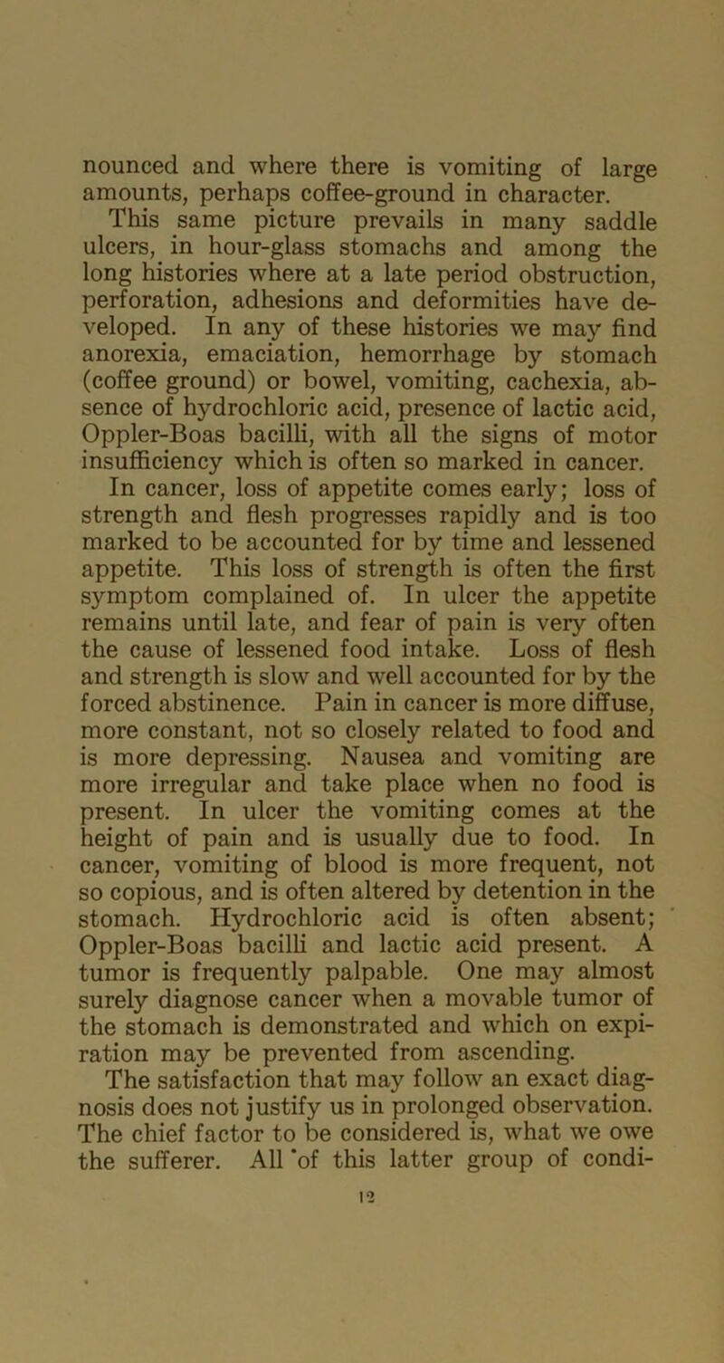 nounced and where there is vomiting of large amounts, perhaps coffee-ground in character. This same picture prevails in many saddle ulcers, in hour-glass stomachs and among the long histories where at a late period obstruction, perforation, adhesions and deformities have de- veloped. In any of these histories we may find anorexia, emaciation, hemorrhage by stomach (coffee ground) or bowel, vomiting, cachexia, ab- sence of hydrochloric acid, presence of lactic acid, Oppler-Boas bacilli, with all the signs of motor insufficiency which is often so marked in cancer. In cancer, loss of appetite comes early; loss of strength and flesh progresses rapidly and is too marked to be accounted for by time and lessened appetite. This loss of strength is often the first symptom complained of. In ulcer the appetite remains until late, and fear of pain is very often the cause of lessened food intake. Loss of flesh and strength is slow and well accounted for by the forced abstinence. Pain in cancer is more diffuse, more constant, not so closely related to food and is more depressing. Nausea and vomiting are more irregular and take place when no food is present. In ulcer the vomiting comes at the height of pain and is usually due to food. In cancer, vomiting of blood is more frequent, not so copious, and is often altered by detention in the stomach. Hydrochloric acid is often absent; Oppler-Boas bacilli and lactic acid present. A tumor is frequently palpable. One may almost surely diagnose cancer when a movable tumor of the stomach is demonstrated and which on expi- ration may be prevented from ascending. The satisfaction that may follow an exact diag- nosis does not justify us in prolonged observation. The chief factor to be considered is, what we owe the sufferer. All ‘of this latter group of condi-