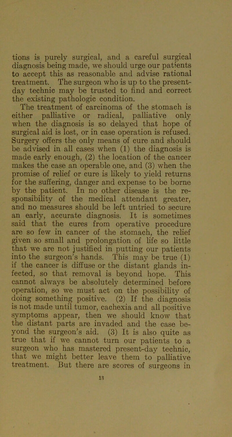 tions is purely surgical, and a careful surgical diagnosis being made, we should urge our patients to accept this as reasonable and advise rational treatment. The surgeon who is up to the present- day technic may be trusted to find and correct the existing pathologic condition. The treatment of carcinoma of the stomach is either palliative or radical, palliative only when the diagnosis is so delayed that hope of surgical aid is lost, or in case operation is refused. Surgery offers the only means of cure and should be advised in all cases when (1) the diagnosis is made early enough, (2) the location of the cancer makes the case an operable one, and (3) when the promise of relief or cure is likely to yield returns for the suffering, danger and expense to be borne by the patient. In no other disease is the re- sponsibility of the medical attendant greater, and no measures should be left untried to secure an early, accurate diagnosis. It is sometimes said that the cures from operative procedure are so few in cancer of the stomach, the relief given so small and prolongation of life so little that we are not justified in putting our patients into the surgeon’s hands. This may be true (1) if the cancer is diffuse or the distant glands in- fected, so that removal is beyond hope. This cannot always be absolutely determined before operation, so we must act on the possibility of doing something positive. (2) If the diagnosis is not made until tumor, cachexia and all positive symptoms appear, then we should know that the distant parts are invaded and the case be- yond the surgeon’s aid. (3) It is also quite as true that if we cannot turn our patients to a surgeon who has mastered present-day technic, that we might better leave them to palliative treatment. But there are scores of surgeons in