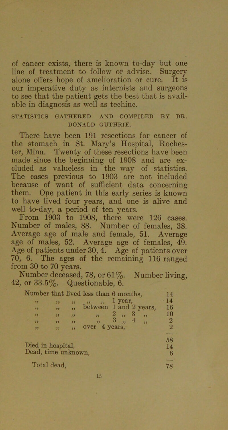 of cancer exists, there is known to-day but one line of treatment to follow or advise. Surgery alone offers hope of amelioration or cure. It is our imperative duty as internists and surgeons to see that the patient gets the best that is avail- able in diagnosis as well as techinc. STATISTICS GATHERED AND COMPILED BY DR. DONALD GUTHRIE. There have been 191 resections for cancer of the stomach in St. Mary’s Hospital, Roches- ter, Minn. Twenty of these resections have been made since the beginning of 1908 and are ex- cluded as valueless in the way of statistics. The cases previous to 1903 are not included because of want of sufficient data concerning them. One patient in this early series is known to have lived four years, and one is alive and well to-day, a period of ten years. From 1903 to 1908, there were 126 cases. Number of males, 88. Number of females, 38. Average age of male and female, 51. Average age of males, 52. Average age of females, 49. Age of patients under 30, 4. Age of patients over 70, 6. The ages of the remaining 116 ranged from 30 to 70 years. Number deceased, 78, or 61%. Number living, 42, or 33.5%. Questionable, 6. Number that lived less than 6 months, 14 n a )j „ „ 1 year, 14 »» it a between 1 and 2 years, 16 tt n » ^ 3 ,, 10 a a a n 3 „ 4 ,, 2 a a a over 4 years, 2 Died in hospital, 58 14 Dead, time unknown, 6 Total dead, 78