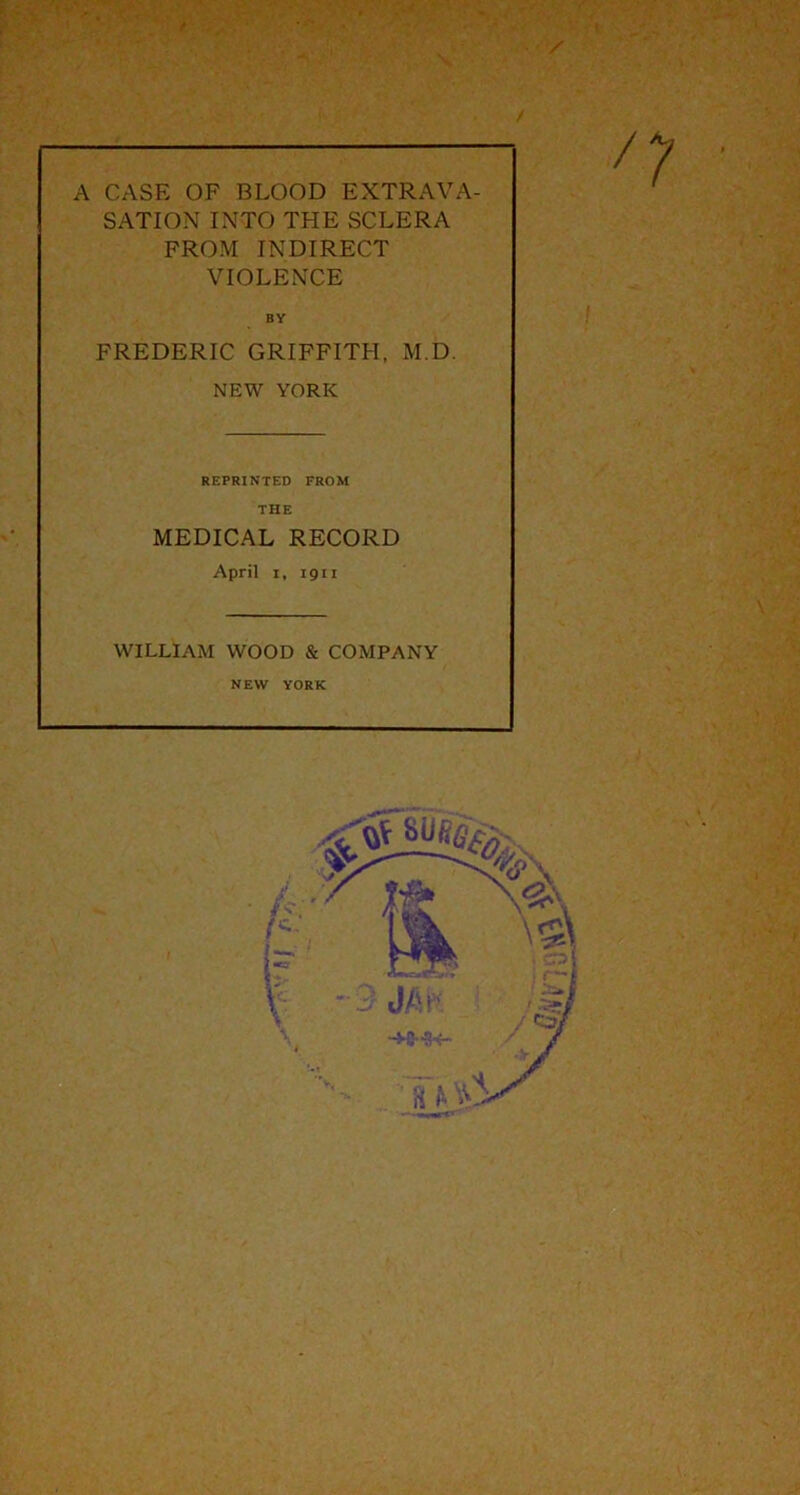 / A CASE OF BLOOD EXTRAVA- SATION INTO THE SCLERA FROM INDIRECT VIOLENCE BY FREDERIC GRIFFITH, M.D. NEW YORK REPRINTED FROM THE MEDICAL RECORD April i, 1911 WILLIAM WOOD & COMPANY NEW YORK