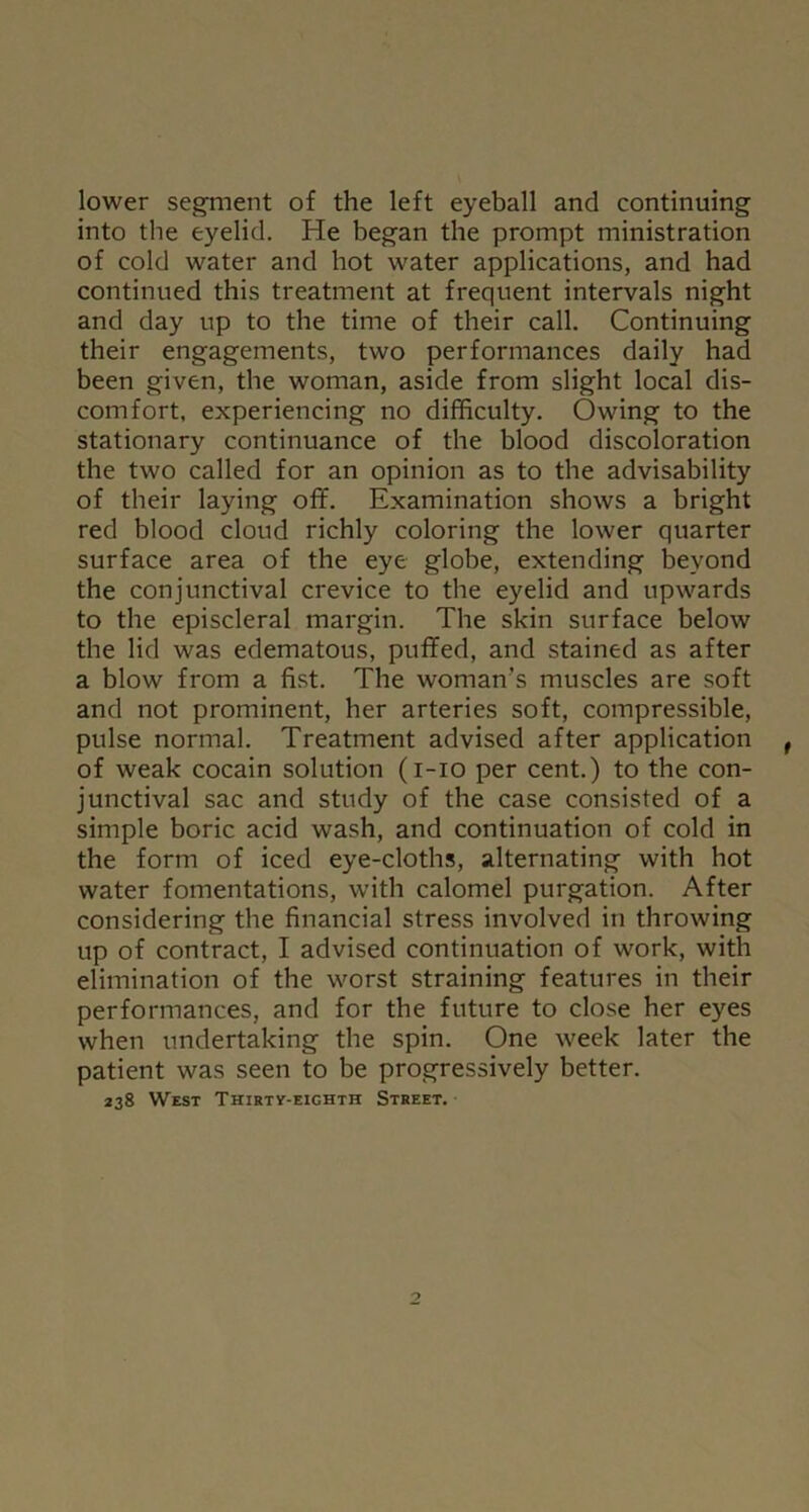 lower segment of the left eyeball and continuing into the eyelid. He began the prompt ministration of cold water and hot water applications, and had continued this treatment at frequent intervals night and day up to the time of their call. Continuing their engagements, two performances daily had been given, the woman, aside from slight local dis- comfort, experiencing no difficulty. Owing to the stationary continuance of the blood discoloration the two called for an opinion as to the advisability of their laying off. Examination shows a bright red blood cloud richly coloring the lower quarter surface area of the eye globe, extending beyond the conjunctival crevice to the eyelid and upwards to the episcleral margin. The skin surface below the lid was edematous, puffed, and stained as after a blow from a fist. The woman’s muscles are soft and not prominent, her arteries soft, compressible, pulse normal. Treatment advised after application of weak cocain solution (i-io per cent.) to the con- junctival sac and study of the case consisted of a simple boric acid wash, and continuation of cold in the form of iced eye-cloths, alternating with hot water fomentations, with calomel purgation. After considering the financial stress involved in throwing up of contract, I advised continuation of work, with elimination of the worst straining features in their performances, and for the future to close her eyes when undertaking the spin. One week later the patient was seen to be progressively better. 238 West Thirty-eighth Street.
